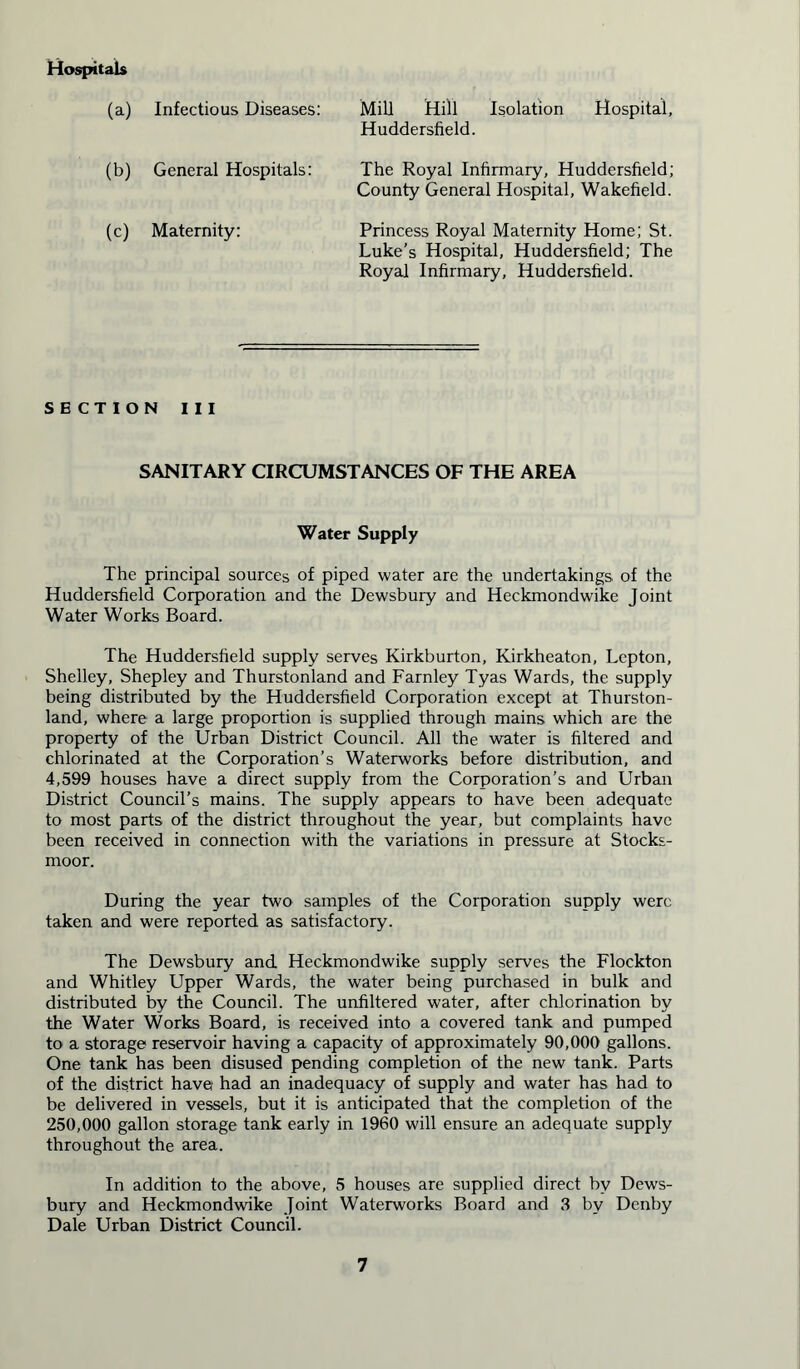 Hospitals (a) Infectious Diseases: Mill Hill Isolation Hospital, Huddersfield. (b) General Hospitals: The Royal Infirmary, Huddersfield; County General Hospital, Wakefield. (c) Maternity: Princess Royal Maternity Home; St. Luke’s Hospital, Huddersfield; The Royal Infirmary, Huddersfield. SECTION III SANITARY CIRCUMSTANCES OF THE AREA Water Supply The principal sources of piped water are the undertakings of the Huddersfield Corporation and the Dewsbury and Heckmondwike Joint Water Works Board. The Huddersfield supply serves Kirkburton, Kirkheaton, Lepton, Shelley, Shepley and Thurstonland and Farnley Tyas Wards, the supply being distributed by the Huddersfield Corporation except at Thurston- land, where a large proportion is supplied through mains which are the property of the Urban District Council. All the water is filtered and chlorinated at the Corporation’s Waterworks before distribution, and 4,599 houses have a direct supply from the Corporation’s and Urban District Council’s mains. The supply appears to have been adequate to most parts of the district throughout the year, but complaints have been received in connection with the variations in pressure at Stocks- moor. During the year two samples of the Corporation supply were taken and were reported as satisfactory. The Dewsbury and. Heckmondwike supply serves the Flockton and Whitley Upper Wards, the water being purchased in bulk and distributed by the Council. The unfiltered water, after chlorination by the Water Works Board, is received into a covered tank and pumped to a storage reservoir having a capacity of approximately 90,000 gallons. One tank has been disused pending completion of the new tank. Parts of the district have had an inadequacy of supply and water has had to be delivered in vessels, but it is anticipated that the completion of the 250,000 gallon storage tank early in 1960 will ensure an adequate supply throughout the area. In addition to the above, 5 houses are supplied direct by Dews- bury and Heckmondwike Joint Waterworks Board and 3 by Denby Dale Urban District Council.