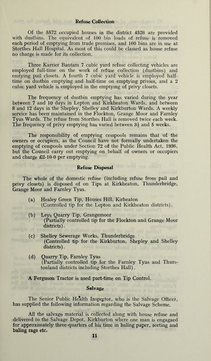 Refuse Collection Of the 5572 occupied houses in the district 4526 are provided with dustbins. The equivalent of 100 bin loads of refuse is removed each period of emptying from trade premises, and 160 bins are in use at Storthes Hall Hospital. As most of this could be classed as house refuse no charge is made for its collection. Three Karrier Bantam 7 cubic yard refuse collecting vehicles are employed full-time on the work of refuse collection (dustbins) and emtying pail closets. A fourth 7 cubic yard vehicle is employed half- time on dustbin emptying and half-time on emptying privies, and a 2 cubic yard vehicle is employed in the emptying of privy closets. The frequency of dustbin emptying has varied during the year between 7 and 10 days in Lepton and Kirkheaton Wards, and between 8 and 12 days in the Shepley, Shelley and Kirkburton Wards. A weekly service has been1 maintained in the Flockton, Grange Moor and Farnley Tyas Wards. The refuse from Storthes Hall is removed twice each week. The frequency of privy emptying has varied between 3| and 5 weeks. The responsibility of emptying cesspools remains that of the owners or occupiers, as the Council have not formally undertaken the emptying of cesspools under* Section 72 of the Public Health Act, 1936, but the Council carry out emptying on behalf of owners or occupiers and charge £2-10-0 per emptying. Refuse Disposal The whole of the domestic refuse (including refuse from pail and privy closets) is disposed of on Tips at Kirkheaton, Thunderbridge, Grange Moor and Farnley Tyas. (a) Healey Green Tip, Houses Hill, Kirheaton (Controlled tip for the Lepton and Kirkheaton districts). (b) Leys Quarry Tip, Grangemoor (Partially controlled tip for the Flockton and Grange Moor districts). (c) Shelley Sewerage Works, Thunderbridge (Controlled tip for the Kirkburton, Shepley and Shelley districts). (d) Quarry Tip, Farnley Tyas (Partially controlled tip for the Farnley Tyas and Thurs- tonland districts including Storthes Hall). A Ferguson Tractor is used part-time on Tip Control. Salvage The Senior Public Health Inspector, who is the Salvage Officer, has supplied the following information regarding the Salvage Scheme. All the salvage material is collected along with house refuse and delivered to the Salvage Depot, Kirkburton where one man is engagaed for approximately three-quarters of his time in baling paper, sorting and baling rags etc.