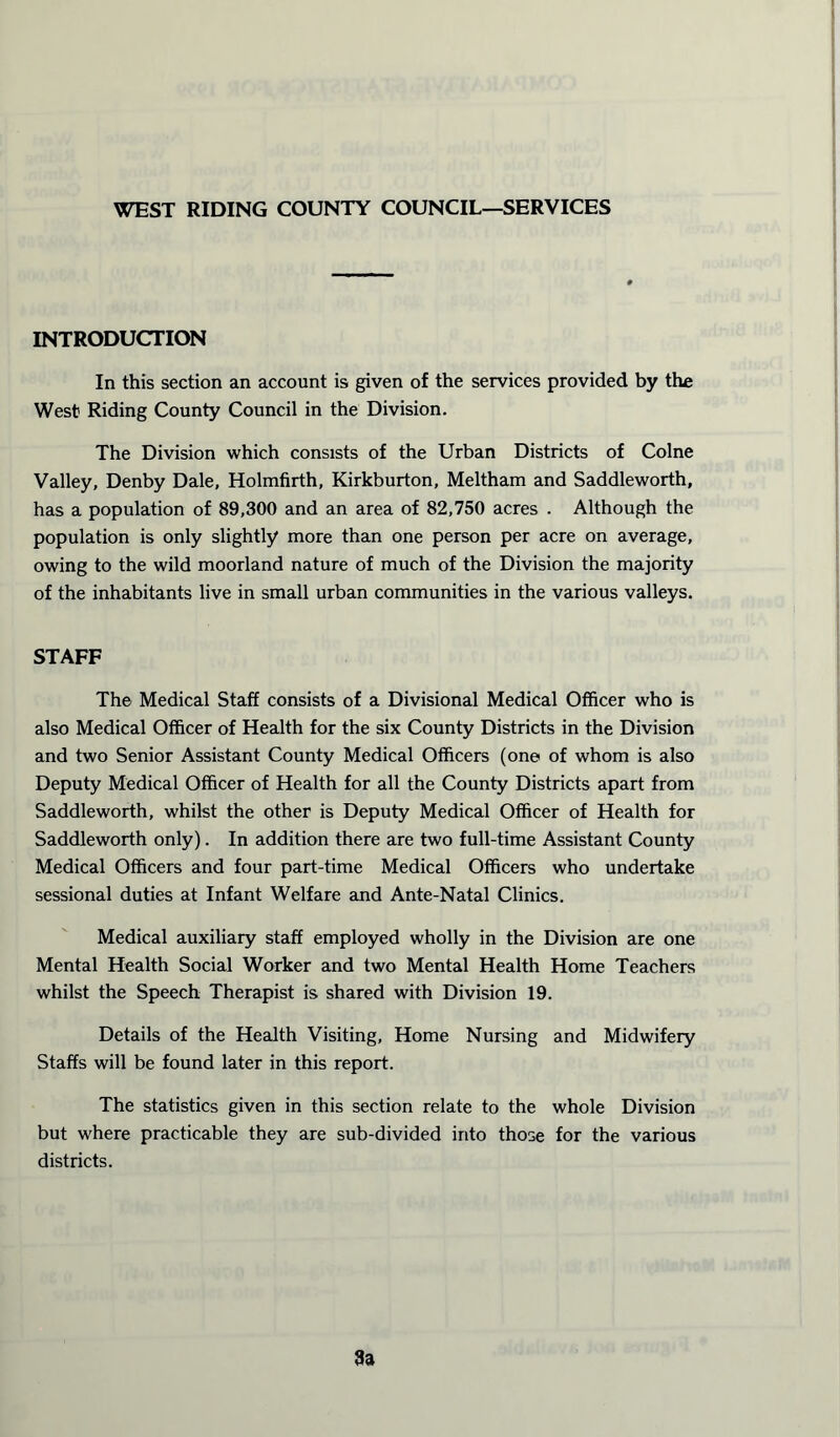 WEST RIDING COUNTY COUNCIL—SERVICES INTRODUCTION In this section an account is given of the services provided by the West Riding County Council in the Division. The Division which consists of the Urban Districts of Colne Valley, Denby Dale, Holmfirth, Kirkburton, Meltham and Saddleworth, has a population of 89,300 and an area of 82,750 acres . Although the population is only slightly more than one person per acre on average, owing to the wild moorland nature of much of the Division the majority of the inhabitants live in small urban communities in the various valleys. STAFF The Medical Staff consists of a Divisional Medical Officer who is also Medical Officer of Health for the six County Districts in the Division and two Senior Assistant County Medical Officers (one of whom is also Deputy Medical Officer of Health for all the County Districts apart from Saddleworth, whilst the other is Deputy Medical Officer of Health for Saddleworth only). In addition there are two full-time Assistant County Medical Officers and four part-time Medical Officers who undertake sessional duties at Infant Welfare and Ante-Natal Clinics. Medical auxiliary staff employed wholly in the Division are one Mental Health Social Worker and two Mental Health Home Teachers whilst the Speech Therapist is shared with Division 19. Details of the Health Visiting, Home Nursing and Midwifery Staffs will be found later in this report. The statistics given in this section relate to the whole Division but where practicable they are sub-divided into those for the various districts.