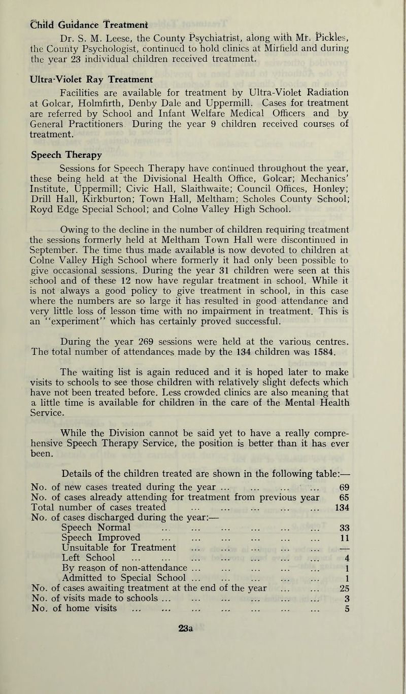 Child Guidance Treatment Dr. S. M. Leese, the County Psychiatrist, along with Mt. Pickles, the County Psychologist, continued to hold clinics at Mirtield and during the year 23 individual children received treatment. Ultra-Violet Ray Treatment Facilities are available for treatment by Ultra-Violet Radiation at Golcar, Holmfirth, Denby Dale and Uppermill. Cases for treatment are referred by School and Infant Welfare Medical Officers and by General Practitioners During the year 9 children received courses of treatment. Speech Therapy Sessions for Speech Therapy have continued throughout the year, these being held at the Divisional Health Office, Golcar; Mechanics’ Institute, Uppermill; Civic Hall, Slaithwaite; Council Offices, Honley; Drill Hall, Kirkburton; Town Hall, Meltham; Scholes County School; Royd Edge Special School; and Colne Valley High School. Owing to the decline in the number of children requiring treatment the sessions formerly held at Meltham Town Hall were discontinued in September. The time thus made availably is now devoted to children at Colne Valley High School where formerly it had only been possible to give occasional sessions. During the year 31 children were seen at this school and of these 12 now have regular treatment in school. While it is not always a good policy to give treatment in school, in this case where the numbers are so large it has resulted in good attendance and very little loss of lesson time with no impairment in treatment. This is an “experiment” which has certainly proved successful. During the year 269 sessions were held at the various centres. The total number of attendances made by the 134 children was 1584. The waiting list is again reduced and it is hoped later to make visits to schools to see those children with relatively slight defects which have not been treated before. Dess crowded clinics are also meaning that a little time is available for children in the care of the Mental Health Service. While the Division cannot be said yet to have a really compre- hensive Speech Therapy Service, the position is better than it has ever been. Details of the children treated are shown in the following table:— No. of new cases treated during the year ... ... ... ... 69 No. of cases already attending for treatment from previous year 65 Total number of cases treated ... ... ... ... ... 134 No. of cases discharged during the year:— Speech Normal ... 33 Speech Improved ... ... ... ... ... ... 11 Unsuitable for Treatment ... ... ... — Left School ... ... 4 By reason of non-attendance 1 Admitted to Special School ... ... ... ... ... 1 No. of cases awaiting treatment at the end of the year ... ... 25 No. of visits made to schools ... ... ... ... ... ... 3 No. of home visits ... 5 23a