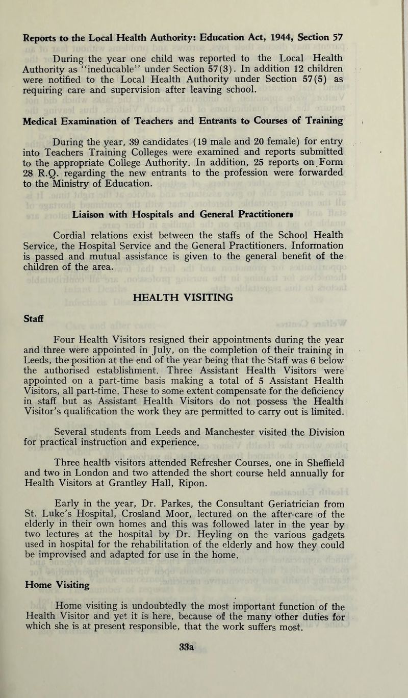 Reports to the Local Health Authority: Education Act, 1944, Section 57 During the year one child was reported to the Local Health Authority as “ineducable” under Section 57(3). In addition 12 children were notified to the Local Health Authority under Section 57(5) as requiring care and supervision after leaving school. Medical Examination of Teachers and Entrants to Courses of Training During the year, 39 candidates (19 male and 20 female) for entry into Teachers Training Colleges were examined and reports submitted to the appropriate College Authority. In addition, 25 reports on Form 28 R.Q. regarding the new entrants to the profession were forwarded to the Ministry of Education. Liaison with Hospitals and General Practitioner* Cordial relations exist between the staffs of the School Health Service, the Hospital Service and the General Practitioners. Information is passed and mutual assistance is given to the general benefit of the children of the area. HEALTH VISITING Staff Four Health Visitors resigned their appointments during the year and three were appointed in July, on the completion of their training in Leeds, the position at the end of the year being that the Staff was 6 below the authorised establishment. Three Assistant Health Visitors were appointed on a part-time basis making a total of 5 Assistant Health Visitors, all part-time. These to some extent compensate for the deficiency in staff but as Assistant Health Visitors do not possess the Health Visitor’s qualification the work they are permitted to carry out is limited. Several students from Leeds and Manchester visited the Division for practical instruction and experience. Three health visitors attended Refresher Courses, one in Sheffield and two in London and two attended the short course held annually for Health Visitors at Grantley Hall, Ripon. Early in the year, Dr. Parkes, the Consultant Geriatrician from St. Luke’s Hospital, Crosland Moor, lectured on the after-care of the elderly in their own homes and this was followed later in the year by two lectures at the hospital by Dr. Heyling on the various gadgets used in hospital for the rehabilitation of the elderly and how they could be improvised and adapted for use in the home. Home Visiting Home visiting is undoubtedly the most important function of the Health Visitor and yet it is here, because of the many other duties for which she is at present responsible, that the work suffers most. 33a