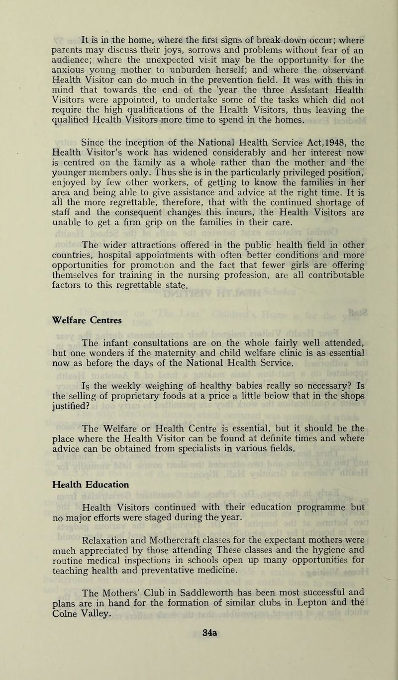 It is in the home, where the first signs of break-down occur; where parents may discuss their joys, sorrows and problems without fear of an audience; where the unexpected visit may be the opportunity for the anxious young mother to unburden herself; and where the observant Health Visitor can do much in the prevention held. It was with this in mind that towards the end of the 'year the 'three Assistant Health Visitors were appointed, to undertake some of the tasks which did not require the high qualifications of the Health Visitors, thus leaving the qualified Health Visitors more time to spend in the homes. Since the inception of the National Health Service Act, 1948, the Health Visitor’s work has widened considerably and her interest now is centred on the family as a whole rather than the mother and the younger members only. Thus she is in the particularly privileged position, enjoyed by few other workers, of getting to know the families in her area and being able to give assistance and advice at the right time. It is all the more regrettable, therefore, that with the continued shortage of staff and the consequent changes this incurs, the Health Visitors are unable to get a firm grip on the families in their care. The wider attractions offered in the public health field in other countries, hospital appointments with often better conditions and more opportunities for promotion and the fact that fewer girls are offering themselves for training in the nursing profession, are all contributable factors to this regrettable state. Welfare Centres The infant consultations are on the whole fairly well attended, but one wonders if the maternity and child welfare clinic is as essential now as before the days of the National Health Service. Is the weekly weighing of healthy babies really so necessary? Is the selling of proprietary foods at a price a little below that in the shops justified? The Welfare or Health Centre is essential, but it should be the place where the Health Visitor can be found at definite times and where advice can be obtained from specialists in various fields. Health Education Health Visitors continued with their education programme but no major efforts were staged during the year. Relaxation and Mothercraft classes for the expectant mothers were much appreciated by those attending These classes and the hygiene and routine medical inspections in schools open up many opportunities for teaching health and preventative medicine. The Mothers’ Club in Saddleworth has been most successful and plans are in hand for the formation of similar clubs in Lepton and the Colne Valley. 34a