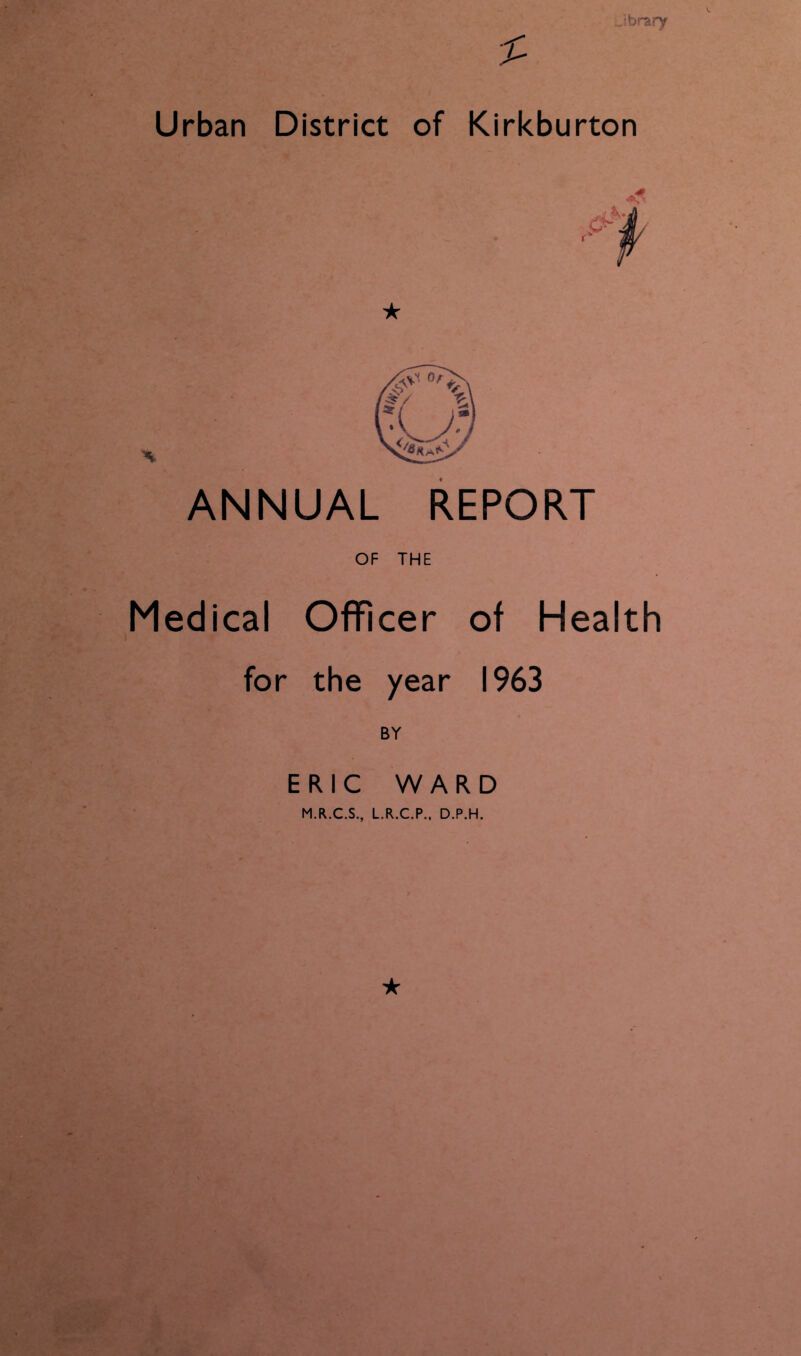 Jbrary Urban District of Kirkburton ANNUAL REPORT OF THE Medical Officer of Health for the year 1963 BY ERIC WARD M.R..C.S., L.R.C.P., D.P.H. ★