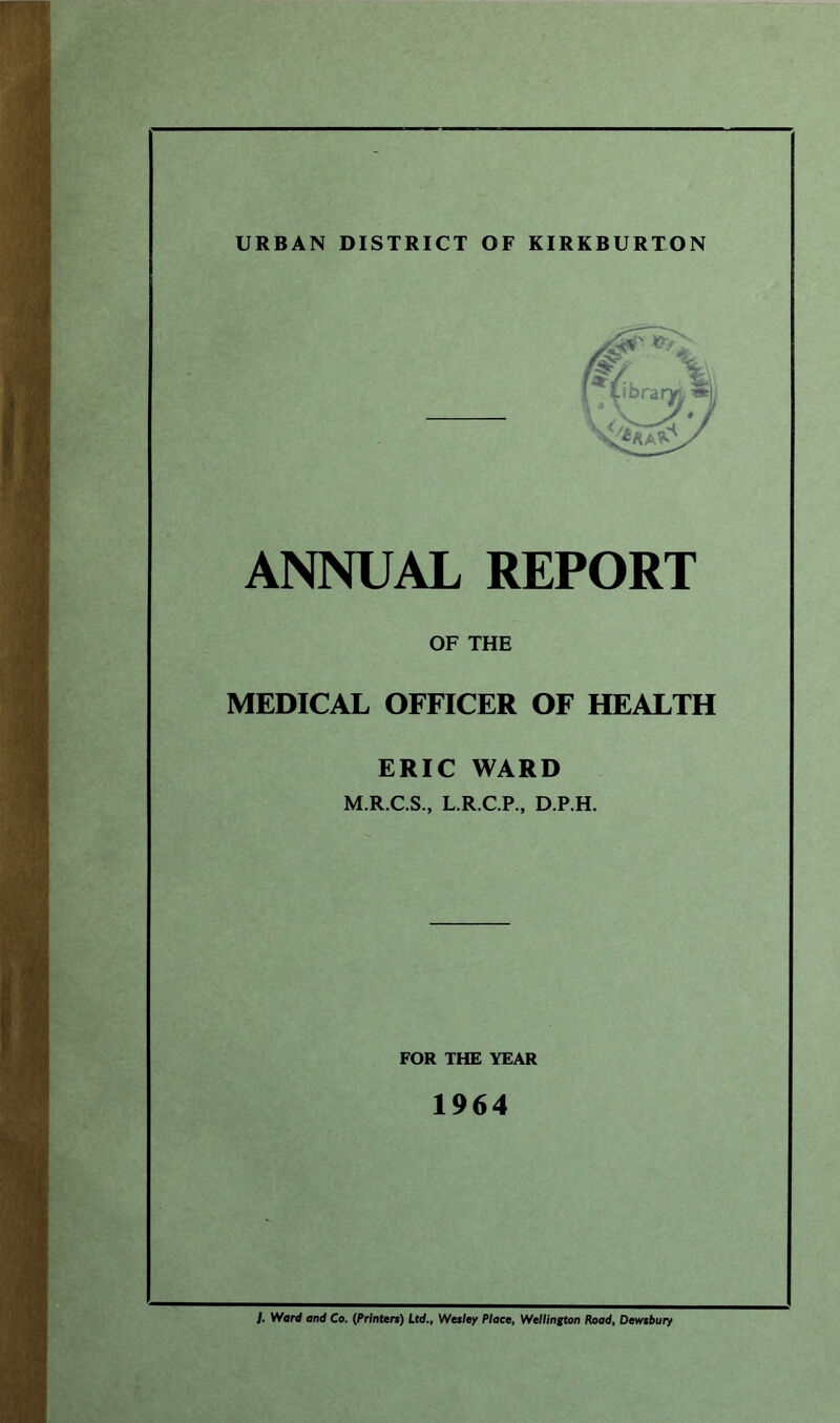 URBAN DISTRICT OF KIRKBURTON ANNUAL REPORT OF THE MEDICAL OFFICER OF HEALTH ERIC WARD M.R.C.S., L.R.C.P., D.P.H. FOR THE YEAR 1964 ). Ward and Co. (Printers) Ltd., Wesley Place, Wellington Road, Dewsbury