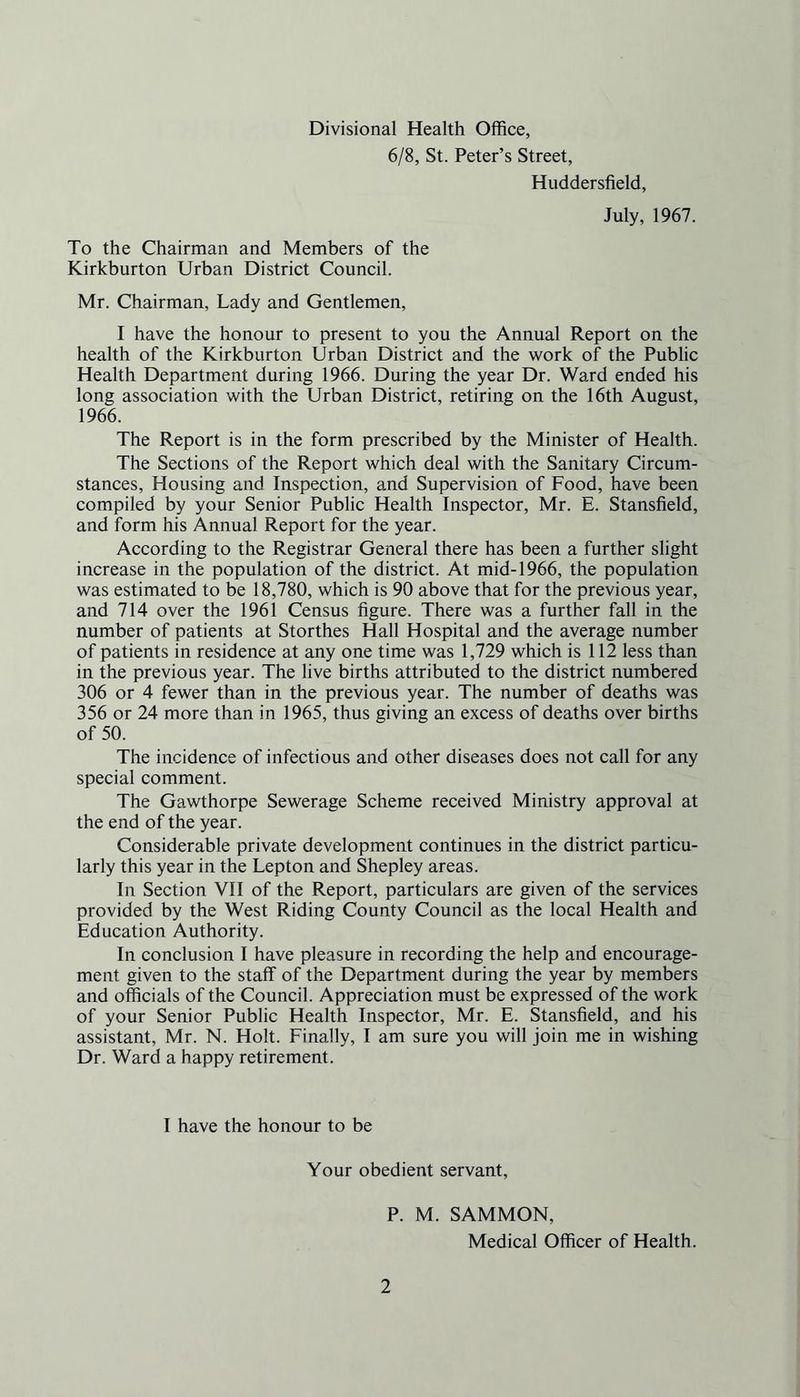 Divisional Health Office, 6/8, St. Peter’s Street, Huddersfield, July, 1967. To the Chairman and Members of the Kirkburton Urban District Council. Mr. Chairman, Lady and Gentlemen, I have the honour to present to you the Annual Report on the health of the Kirkburton Urban District and the work of the Public Health Department during 1966. During the year Dr. Ward ended his long association with the Urban District, retiring on the 16th August, 1966. The Report is in the form prescribed by the Minister of Health. The Sections of the Report which deal with the Sanitary Circum- stances, Housing and Inspection, and Supervision of Food, have been compiled by your Senior Public Health Inspector, Mr. E. Stansfield, and form his Annual Report for the year. According to the Registrar General there has been a further slight increase in the population of the district. At mid-1966, the population was estimated to be 18,780, which is 90 above that for the previous year, and 714 over the 1961 Census figure. There was a further fall in the number of patients at Storthes Hall Hospital and the average number of patients in residence at any one time was 1,729 which is 112 less than in the previous year. The live births attributed to the district numbered 306 or 4 fewer than in the previous year. The number of deaths was 356 or 24 more than in 1965, thus giving an excess of deaths over births of 50. The incidence of infectious and other diseases does not call for any special comment. The Gawthorpe Sewerage Scheme received Ministry approval at the end of the year. Considerable private development continues in the district particu- larly this year in the Lepton and Shepley areas. In Section VII of the Report, particulars are given of the services provided by the West Riding County Council as the local Health and Education Authority. In conclusion I have pleasure in recording the help and encourage- ment given to the staff of the Department during the year by members and officials of the Council. Appreciation must be expressed of the work of your Senior Public Health Inspector, Mr. E. Stansfield, and his assistant, Mr. N. Holt. Finally, I am sure you will join me in wishing Dr. Ward a happy retirement. I have the honour to be Your obedient servant, P. M. SAMMON, Medical Officer of Health.