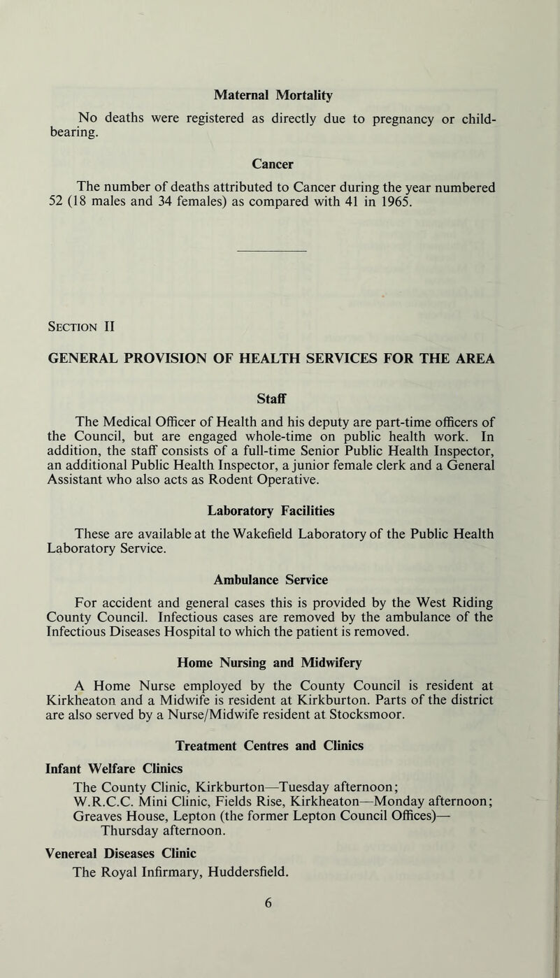 Maternal Mortality No deaths were registered as directly due to pregnancy or child- bearing. Cancer The number of deaths attributed to Cancer during the year numbered 52 (18 males and 34 females) as compared with 41 in 1965. Section II GENERAL PROVISION OF HEALTH SERVICES FOR THE AREA Staff The Medical Officer of Health and his deputy are part-time officers of the Council, but are engaged whole-time on public health work. In addition, the staff consists of a full-time Senior Public Health Inspector, an additional Public Health Inspector, a junior female clerk and a General Assistant who also acts as Rodent Operative. Laboratory Facilities These are available at the Wakefield Laboratory of the Public Health Laboratory Service. Ambulance Service For accident and general cases this is provided by the West Riding County Council. Infectious cases are removed by the ambulance of the Infectious Diseases Hospital to which the patient is removed. Home Nursing and Midwifery A Home Nurse employed by the County Council is resident at Kirkheaton and a Midwife is resident at Kirkburton. Parts of the district are also served by a Nurse/Midwife resident at Stocksmoor. Treatment Centres and Clinics Infant Welfare Clinics The County Clinic, Kirkburton—Tuesday afternoon; W.R.C.C. Mini Clinic, Fields Rise, Kirkheaton—Monday afternoon; Greaves House, Lepton (the former Lepton Council Offices)— Thursday afternoon. Venereal Diseases Clinic The Royal Infirmary, Huddersfield.