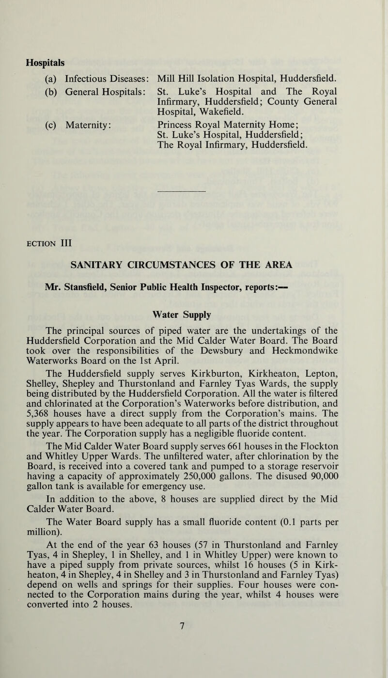 Hospitals (a) Infectious Diseases: Mill Hill Isolation Hospital, Huddersfield. (b) General Hospitals: St. Luke’s Hospital and The Royal Infirmary, Huddersfield; County General Hospital, Wakefield. (c) Maternity: Princess Royal Maternity Home; St. Luke’s Hospital, Huddersfield; The Royal Infirmary, Huddersfield. ECTION III SANITARY CIRCUMSTANCES OF THE AREA Mr. Stansfield, Senior Public Health Inspector, reports:— Water Supply The principal sources of piped water are the undertakings of the Huddersfield Corporation and the Mid Calder Water Board. The Board took over the responsibilities of the Dewsbury and Heckmondwike Waterworks Board on the 1st April. The Huddersfield supply serves Kirkburton, Kirkheaton, Lepton, Shelley, Shepley and Thurstonland and Farnley Tyas Wards, the supply being distributed by the Huddersfield Corporation. All the water is filtered and chlorinated at the Corporation’s Waterworks before distribution, and 5,368 houses have a direct supply from the Corporation’s mains. The supply appears to have been adequate to all parts of the district throughout the year. The Corporation supply has a negligible fluoride content. The Mid Calder Water Board supply serves 661 houses in the Flockton and Whitley Upper Wards. The unfiltered water, after chlorination by the Board, is received into a covered tank and pumped to a storage reservoir having a capacity of approximately 250,000 gallons. The disused 90,000 gallon tank is available for emergency use. In addition to the above, 8 houses are supplied direct by the Mid Calder Water Board. The Water Board supply has a small fluoride content (0.1 parts per million). At the end of the year 63 houses (57 in Thurstonland and Farnley Tyas, 4 in Shepley, 1 in Shelley, and 1 in Whitley Upper) were known to have a piped supply from private sources, whilst 16 houses (5 in Kirk- heaton, 4 in Shepley, 4 in Shelley and 3 in Thurstonland and Farnley Tyas) depend on wells and springs for their supplies. Four houses were con- nected to the Corporation mains during the year, whilst 4 houses were converted into 2 houses.