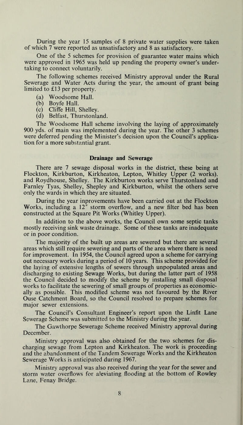 of which 7 were reported as unsatisfactory and 8 as satisfactory. One of the 5 schemes for provision of guarantee water mains which were approved in 1965 was held up pending the property owner’s under- taking to connect voluntarily. The following schemes received Ministry approval under the Rural Sewerage and Water Acts during the year, the amount of grant being limited to £13 per property. (a) Woodsome Hall. (b) Boyfe Hall. (c) Cliffe Hill, Shelley. (d) Belfast, Thurstonland. The Woodsome Hall scheme involving the laying of approximately 900 yds. of main was implemented during the year. The other 3 schemes were deferred pending the Minister’s decision upon the Council’s applica- tion for a more substantial grant. Drainage and Sewerage There are 7 sewage disposal works in the district, these being at Flockton, Kirkburton, Kirkheaton, Lepton, Whitley Upper (2 works), and Roydhouse, Shelley. The Kirkburton works serve Thurstonland and Farnley Tyas, Shelley, Shepley and Kirkburton, whilst the others serve only the wards in which they are situated. During the year inprovements have been carried out at the Flockton Works, including a 12 storm overflow, and a new filter bed has been constructed at the Square Pit Works (Whitley Upper). In addition to the above works, the Council own some septic tanks mostly receiving sink waste drainage. Some of these tanks are inadequate or in poor condition. The majority of the built up areas are sewered but there are several areas which still require sewering and parts of the area where there is need for improvement. In 1954, the Council agreed upon a scheme for carrying out necessary works during a period of 10 years. This scheme provided for the laying of extensive lengths of sewers through unpopulated areas and discharging to existing Sewage Works, but during the latter part of 1958 the Council decided to modify the scheme by installing small disposal works to facilitate the sewering of small groups of properties as economic- ally as possible. This modified scheme was not favoured by the River Ouse Catchment Board, so the Council resolved to prepare schemes for major sewer extensions. The Council’s Consultant Engineer’s report upon the Linfit Lane Sewerage Scheme was submitted to the Ministry during the year. The Gawthorpe Sewerage Scheme received Ministry approval during December. Ministry approval was also obtained for the two schemes for dis- charging sewage from Lepton and Kirkheaton. The work is proceeding and the abandonment of the Tandem Sewerage Works and the Kirkheaton Sewerage Works is anticipated during 1967. Ministry approval was also received during the year for the sewer and storm water overflows for aleviating flooding at the bottom of Rowley Lane, Fenay Bridge. 8