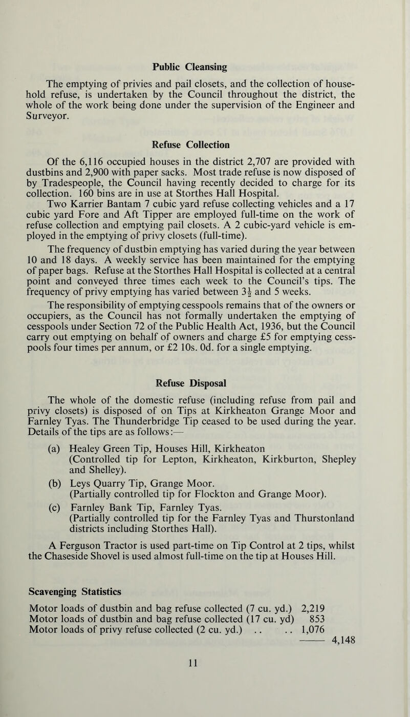 Public Cleansing The emptying of privies and pail closets, and the collection of house- hold refuse, is undertaken by the Council throughout the district, the whole of the work being done under the supervision of the Engineer and Surveyor. Refuse Collection Of the 6,116 occupied houses in the district 2,707 are provided with dustbins and 2,900 with paper sacks. Most trade refuse is now disposed of by Tradespeople, the Council having recently decided to charge for its collection. 160 bins are in use at Storthes Hall Hospital. Two Karrier Bantam 7 cubic yard refuse collecting vehicles and a 17 cubic yard Fore and Aft Tipper are employed full-time on the work of refuse collection and emptying pail closets. A 2 cubic-yard vehicle is em- ployed in the emptying of privy closets (full-time). The frequency of dustbin emptying has varied during the year between 10 and 18 days. A weekly service has been maintained for the emptying of paper bags. Refuse at the Storthes Hall Hospital is collected at a central point and conveyed three times each week to the Council’s tips. The frequency of privy emptying has varied between 3^ and 5 weeks. The responsibility of emptying cesspools remains that of the owners or occupiers, as the Council has not formally undertaken the emptying of cesspools under Section 72 of the Public Health Act, 1936, but the Council carry out emptying on behalf of owners and charge £5 for emptying cess- pools four times per annum, or £2 10s. Od. for a single emptying. Refuse Disposal The whole of the domestic refuse (including refuse from pail and privy closets) is disposed of on Tips at Kirkheaton Grange Moor and Farnley Tyas. The Thunderbridge Tip ceased to be used during the year. Details of the tips are as follows:— (a) Healey Green Tip, Houses Hill, Kirkheaton (Controlled tip for Lepton, Kirkheaton, Kirkburton, Shepley and Shelley). (b) Leys Quarry Tip, Grange Moor. (Partially controlled tip for Flockton and Grange Moor). (c) Farnley Bank Tip, Farnley Tyas. (Partially controlled tip for the Farnley Tyas and Thurstonland districts including Storthes Hall). A Ferguson Tractor is used part-time on Tip Control at 2 tips, whilst the Chaseside Shovel is used almost full-time on the tip at Houses Hill. Scavenging Statistics Motor loads of dustbin and bag refuse collected (7 cu. yd.) 2,219 Motor loads of dustbin and bag refuse collected (17 cu. yd) 853 Motor loads of privy refuse collected (2 cu. yd.) .. .. 1,076 4,148