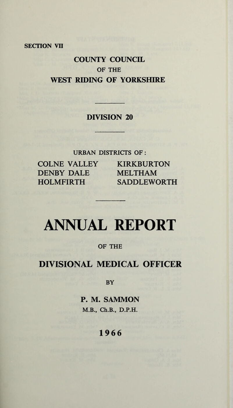 COUNTY COUNCIL OF THE WEST RIDING OF YORKSHIRE DIVISION 20 URBAN DISTRICTS OF: COLNE VALLEY DENBY DALE HOLMFIRTH KIRKBURTON MELTHAM SADDLEWORTH ANNUAL REPORT OF THE DIVISIONAL MEDICAL OFFICER BY P. M. SAMMON M.B., Ch.B., D.P.H. 1966