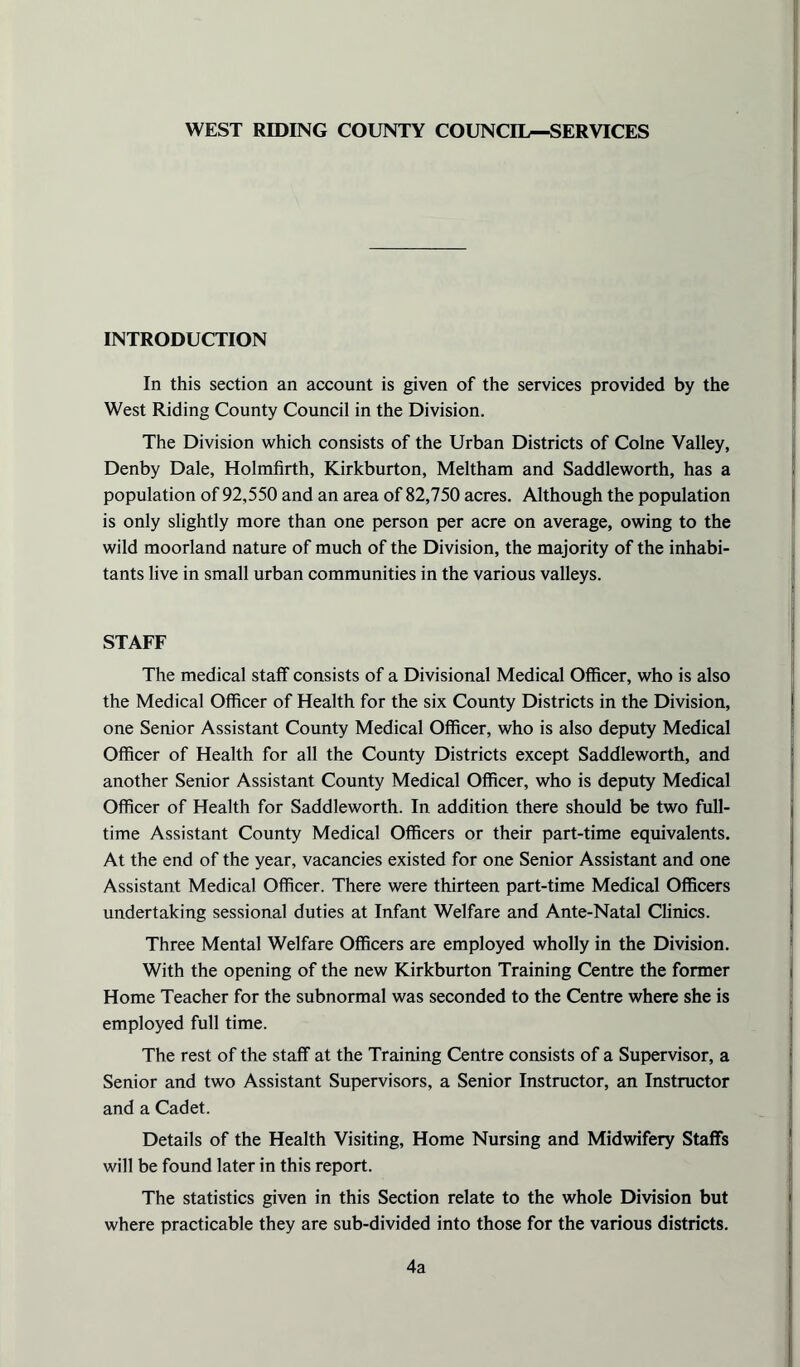 WEST RIDING COUNTY COUNCIL—SERVICES INTRODUCTION In this section an account is given of the services provided by the West Riding County Council in the Division. The Division which consists of the Urban Districts of Colne Valley, Denby Dale, Holrafirth, Kirkburton, Meltham and Saddleworth, has a population of 92,550 and an area of 82,750 acres. Although the population is only slightly more than one person per acre on average, owing to the wild moorland nature of much of the Division, the majority of the inhabi- tants live in small urban communities in the various valleys. STAFF The medical staff consists of a Divisional Medical Officer, who is also the Medical Officer of Health for the six County Districts in the Division, one Senior Assistant County Medical Officer, who is also deputy Medical Officer of Health for all the County Districts except Saddleworth, and another Senior Assistant County Medical Officer, who is deputy Medical Officer of Health for Saddleworth. In addition there should be two full- time Assistant County Medical Officers or their part-time equivalents. At the end of the year, vacancies existed for one Senior Assistant and one Assistant Medical Officer. There were thirteen part-time Medical Officers undertaking sessional duties at Infant Welfare and Ante-Natal Clinics. Three Mental Welfare Officers are employed wholly in the Division. With the opening of the new Kirkburton Training Centre the former Home Teacher for the subnormal was seconded to the Centre where she is employed full time. The rest of the staff at the Training Centre consists of a Supervisor, a Senior and two Assistant Supervisors, a Senior Instructor, an Instructor and a Cadet. Details of the Health Visiting, Home Nursing and Midwifery Staffs will be found later in this report. The statistics given in this Section relate to the whole Division but where practicable they are sub-divided into those for the various districts. 4a