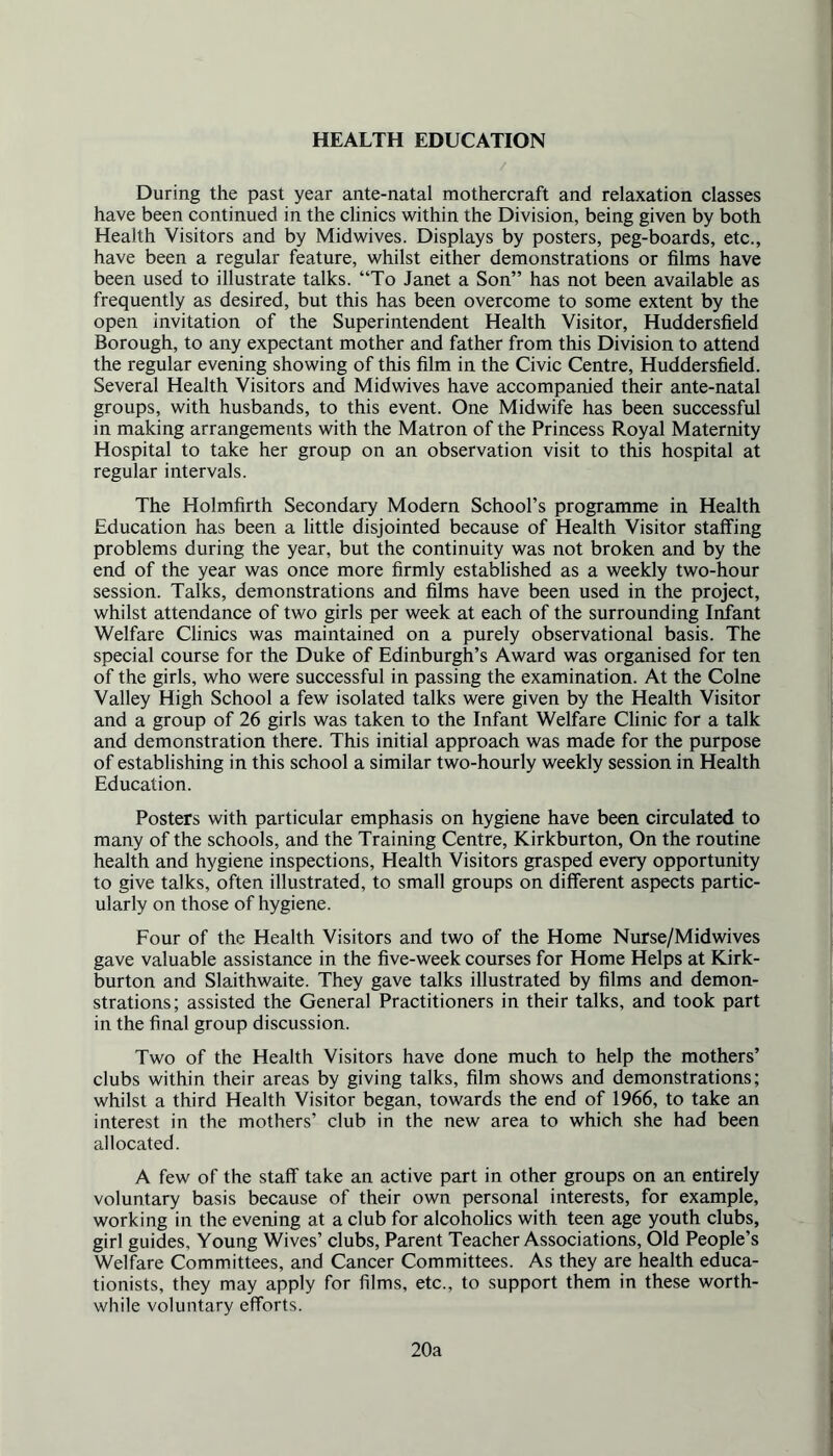 HEALTH EDUCATION During the past year ante-natal mothercraft and relaxation classes have been continued in the clinics within the Division, being given by both Health Visitors and by Midwives. Displays by posters, peg-boards, etc., have been a regular feature, whilst either demonstrations or films have been used to illustrate talks. “To Janet a Son” has not been available as frequently as desired, but this has been overcome to some extent by the open invitation of the Superintendent Health Visitor, Huddersfield Borough, to any expectant mother and father from this Division to attend the regular evening showing of this film in the Civic Centre, Huddersfield. Several Health Visitors and Midwives have accompanied their ante-natal groups, with husbands, to this event. One Midwife has been successful in making arrangements with the Matron of the Princess Royal Maternity Hospital to take her group on an observation visit to this hospital at regular intervals. The Holmfirth Secondary Modern School’s programme in Health Education has been a little disjointed because of Health Visitor staffing problems during the year, but the continuity was not broken and by the end of the year was once more firmly established as a weekly two-hour session. Talks, demonstrations and films have been used in the project, whilst attendance of two girls per week at each of the surrounding Infant Welfare Clinics was maintained on a purely observational basis. The special course for the Duke of Edinburgh’s Award was organised for ten of the girls, who were successful in passing the examination. At the Colne Valley High School a few isolated talks were given by the Health Visitor and a group of 26 girls was taken to the Infant Welfare Clinic for a talk and demonstration there. This initial approach was made for the purpose of establishing in this school a similar two-hourly weekly session in Health Education. Posters with particular emphasis on hygiene have been circulated to many of the schools, and the Training Centre, Kirkburton, On the routine health and hygiene inspections. Health Visitors grasped every opportunity to give talks, often illustrated, to small groups on different aspects partic- ularly on those of hygiene. Four of the Health Visitors and two of the Home Nurse/Midwives gave valuable assistance in the five-week courses for Home Helps at Kirk- burton and Slaithwaite. They gave talks illustrated by films and demon- strations; assisted the General Practitioners in their talks, and took part in the final group discussion. Two of the Health Visitors have done much to help the mothers’ clubs within their areas by giving talks, film shows and demonstrations; whilst a third Health Visitor began, towards the end of 1966, to take an interest in the mothers’ club in the new area to which she had been allocated. A few of the staff take an active part in other groups on an entirely voluntary basis because of their own personal interests, for example, working in the evening at a club for alcoholics with teen age youth clubs, girl guides. Young Wives’ clubs, Parent Teacher Associations, Old People’s Welfare Committees, and Cancer Committees. As they are health educa- tionists, they may apply for films, etc., to support them in these worth- while voluntary efforts. 20a