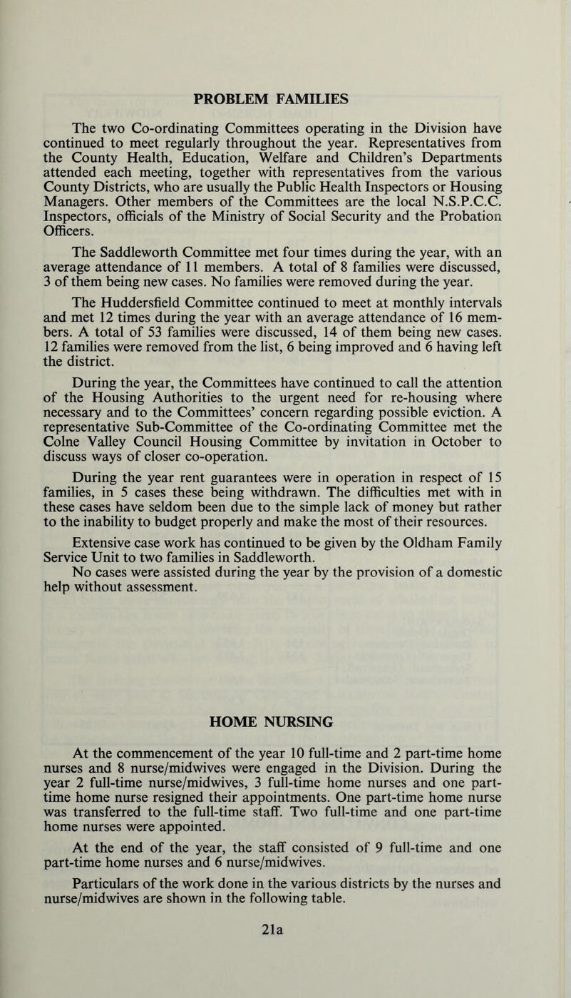 PROBLEM FAMILIES The two Co-ordinating Committees operating in the Division have continued to meet regularly throughout the year. Representatives from the County Health, Education, Welfare and Children’s Departments attended each meeting, together with representatives from the various County Districts, who are usually the Public Health Inspectors or Housing Managers. Other members of the Committees are the local N.S.P.C.C. Inspectors, officials of the Ministry of Social Security and the Probation Officers. The Saddleworth Committee met four times during the year, with an average attendance of 11 members. A total of 8 families were discussed, 3 of them being new cases. No families were removed during the year. The Huddersfield Committee continued to meet at monthly intervals and met 12 times during the year with an average attendance of 16 mem- bers. A total of 53 families were discussed, 14 of them being new cases. 12 families were removed from the list, 6 being improved and 6 having left the district. During the year, the Committees have continued to call the attention of the Housing Authorities to the urgent need for re-housing where necessary and to the Committees’ concern regarding possible eviction. A representative Sub-Committee of the Co-ordinating Committee met the Colne Valley Council Housing Committee by invitation in October to discuss ways of closer co-operation. During the year rent guarantees were in operation in respect of 15 families, in 5 cases these being withdrawn. The difficulties met with in these cases have seldom been due to the simple lack of money but rather to the inability to budget properly and make the most of their resources. Extensive case work has continued to be given by the Oldham Family Service Unit to two families in Saddleworth. No cases were assisted during the year by the provision of a domestic help without assessment. HOME NURSING At the commencement of the year 10 full-time and 2 part-time home nurses and 8 nurse/midwives were engaged in the Division. During the year 2 full-time nurse/midwives, 3 full-time home nurses and one part- time home nurse resigned their appointments. One part-time home nurse was transferred to the full-time staff. Two full-time and one part-time home nurses were appointed. At the end of the year, the staff consisted of 9 full-time and one part-time home nurses and 6 nurse/midwives. Particulars of the work done in the various districts by the nurses and nurse/midwives are shown in the following table. 21a