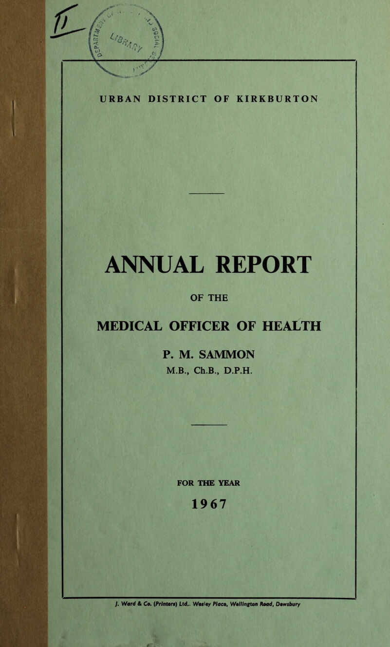 z URBAN DISTRICT OF KIRKBURTON ANNUAL REPORT OF THE MEDICAL OFFICER OF HEALTH P. M. SAMMON M.B., Ch.B., D.P.H. FOR THE YEAR 1967 J. Ward St Co. (Printers) Ltd.. Wesley Place, Wellington Road, Dewsbury