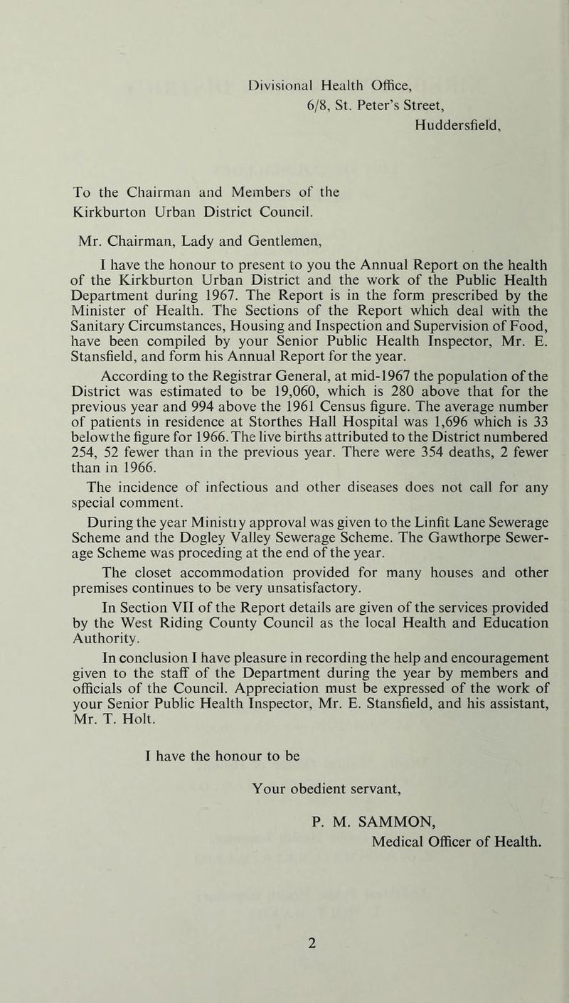 Divisional Health Office, 6/8, St. Peter’s Street, Huddersfield, To the Chairman and Members of the Kirkburton Urban District Council. Mr. Chairman, Lady and Gentlemen, I have the honour to present to you the Annual Report on the health of the Kirkburton Urban District and the work of the Public Health Department during 1967. The Report is in the form prescribed by the Minister of Health. The Sections of the Report which deal with the Sanitary Circumstances, Housing and Inspection and Supervision of Food, have been compiled by your Senior Public Health Inspector, Mr. E. Stansfield, and form his Annual Report for the year. According to the Registrar General, at mid-1967 the population of the District was estimated to be 19,060, which is 280 above that for the previous year and 994 above the 1961 Census figure. The average number of patients in residence at Storthes Hall Hospital was 1,696 which is 33 below the figure for 1966. The live births attributed to the District numbered 254, 52 fewer than in the previous year. There were 354 deaths, 2 fewer than in 1966. The incidence of infectious and other diseases does not call for any special comment. During the year Ministiy approval was given to the Linfit Lane Sewerage Scheme and the Dogley Valley Sewerage Scheme. The Gawthorpe Sewer- age Scheme was proceding at the end of the year. The closet accommodation provided for many houses and other premises continues to be very unsatisfactory. In Section VII of the Report details are given of the services provided by the West Riding County Council as the local Health and Education Authority. In conclusion I have pleasure in recording the help and encouragement given to the staff of the Department during the year by members and officials of the Council. Appreciation must be expressed of the work of your Senior Public Health Inspector, Mr. E. Stansfield, and his assistant, Mr. T. Holt. I have the honour to be Your obedient servant, P. M. SAMMON, Medical Officer of Health.