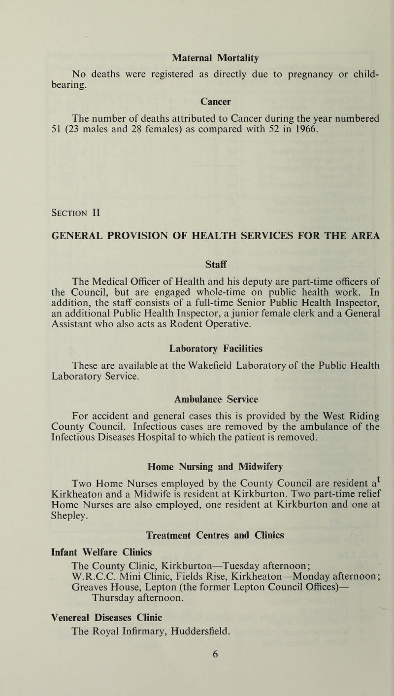 Maternal Mortality No deaths were registered as directly due to pregnancy or child- bearing. Cancer The number of deaths attributed to Cancer during the year numbered 51 (23 males and 28 females) as compared with 52 in 1966. Section II GENERAL PROVISION OF HEALTH SERVICES FOR THE AREA Staff The Medical Officer of Health and his deputy are part-time officers of the Council, but are engaged whole-time on public health work. In addition, the staff consists of a full-time Senior Public Health Inspector, an additional Public Health Inspector, a junior female clerk and a General Assistant who also acts as Rodent Operative. Laboratory Facilities These are available at the Wakefield Laboratory of the Public Health Laboratory Service. Ambulance Service For accident and general cases this is provided by the West Riding County Council. Infectious cases are removed by the ambulance of the Infectious Diseases Hospital to which the patient is removed. Home Nursing and Midwifery Two Home Nurses employed by the County Council are resident a1 Kirkheaton and a Midwife is resident at Kirkburton. Two part-time relief Home Nurses are also employed, one resident at Kirkburton and one at Shepley. Treatment Centres and Clinics Infant Welfare Clinics The County Clinic, Kirkburton—Tuesday afternoon; W.R.C.C. Mini Clinic, Fields Rise, Kirkheaton—Monday afternoon; Greaves House, Lepton (the former Lepton Council Offices)— Thursday afternoon. Venereal Diseases Clinic The Royal Infirmary, Huddersfield.