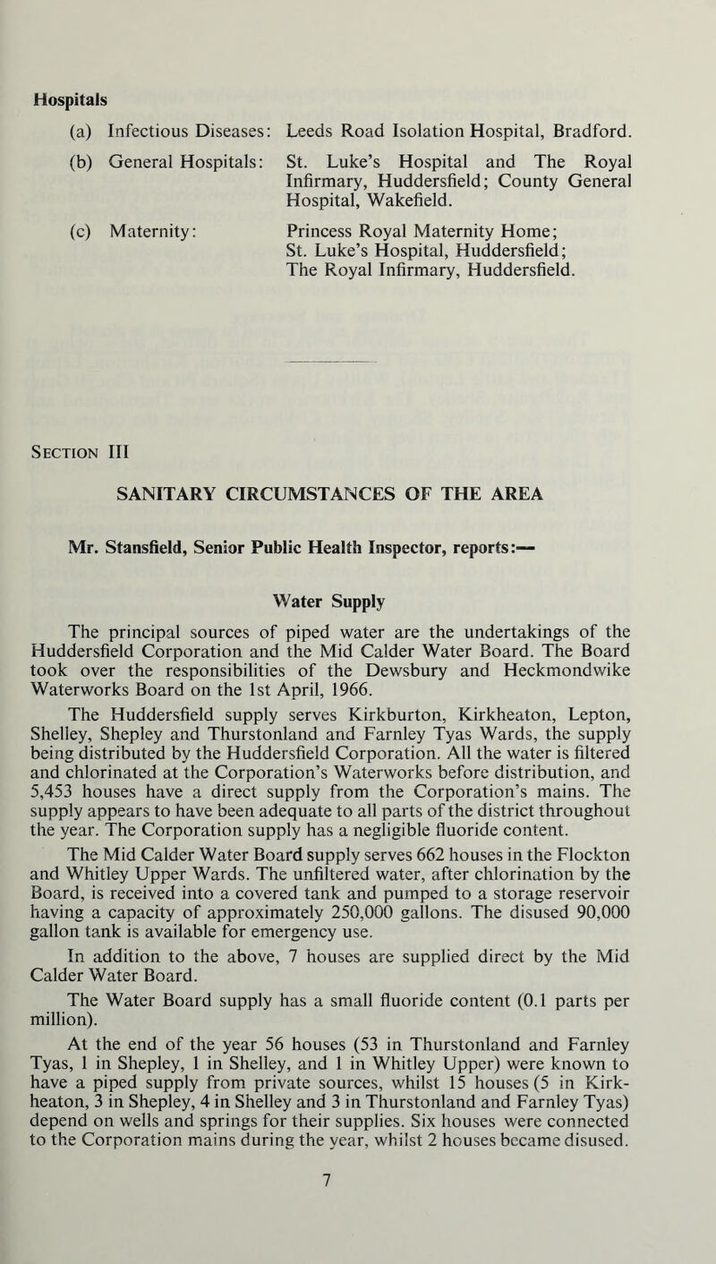 Hospitals (a) Infectious Diseases: Leeds Road Isolation Hospital, Bradford. (b) General Hospitals: St. Luke’s Hospital and The Royal Infirmary, Huddersfield; County General Hospital, Wakefield. (c) Maternity: Princess Royal Maternity Home; St. Luke’s Hospital, Huddersfield; The Royal Infirmary, Huddersfield. Section III SANITARY CIRCUMSTANCES OF THE AREA Mr. Stanslield, Sensor Public Health Inspector, reports:— Water Supply The principal sources of piped water are the undertakings of the Huddersfield Corporation and the Mid Calder Water Board. The Board took over the responsibilities of the Dewsbury and Heckmondwike Waterworks Board on the 1st April, 1966. The Huddersfield supply serves Kirkburton, Kirkheaton, Lepton, Shelley, Shepley and Thurstonland and Farnley Tyas Wards, the supply being distributed by the Huddersfield Corporation. All the water is filtered and chlorinated at the Corporation’s Waterworks before distribution, and 5,453 houses have a direct supply from the Corporation’s mains. The supply appears to have been adequate to all parts of the district throughout the year. The Corporation supply has a negligible fluoride content. The Mid Calder Water Board supply serves 662 houses in the Flockton and Whitley Upper Wards. The unfiltered water, after chlorination by the Board, is received into a covered tank and pumped to a storage reservoir having a capacity of approximately 250,000 gallons. The disused 90,000 gallon tank is available for emergency use. In addition to the above, 7 houses are supplied direct by the Mid Calder Water Board. The Water Board supply has a small fluoride content (0.1 parts per million). At the end of the year 56 houses (53 in Thurstonland and Farnley Tyas, 1 in Shepley, 1 in Shelley, and 1 in Whitley Upper) were known to have a piped supply from private sources, whilst 15 houses (5 in Kirk- heaton, 3 in Shepley, 4 in Shelley and 3 in Thurstonland and Farnley Tyas) depend on wells and springs for their supplies. Six houses were connected to the Corporation mains during the year, whilst 2 houses became disused.