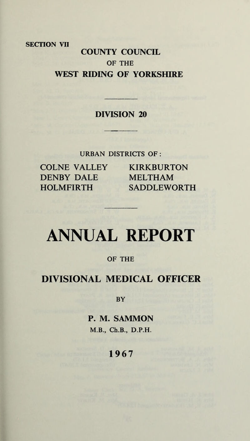 SECTION VII COUNTY COUNCIL OF THE WEST RIDING OF YORKSHIRE DIVISION 20 URBAN DISTRICTS OF : COLNE VALLEY DENBY DALE HOLMFIRTH KIRKBURTON MELTHAM SADDLEWORTH ANNUAL REPORT OF THE DIVISIONAL MEDICAL OFFICER BY P. M. SAMMON M.B., Ch.B., D.P.H. 1967