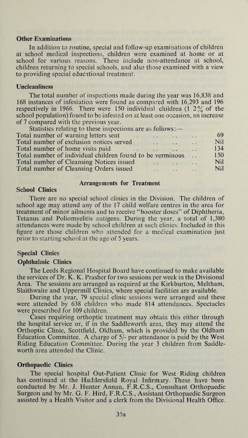 Other Examinations In addition to routine, special and follow-up examinations of children at school medical inspections, children were examined at home or at school for various reasons. These include non-attendance at school, children returning to special schools, and also those examined with a view to providing special educational treatment. Uncleanliness The total number of inspections made during the year was 16,838 and 168 instances of infestation were found as compared with 16,293 and 196 respectively in 1966. There were 150 individual children (1 2% of the school population) found to be infested on at least one occasion, an increase of 7 compared with the previous year. Statistics relating to these inspections are as follows:— Total number of warning letters sent . . .. .. 69 Total number of exclusion notices served . . .. .. Nil Total number of home visits paid .. .. .. 134 Total number of individual children found to be verminous .. 150 Total number of Cleansing Notices issued .. .. .. Nil Total number of Cleansing Orders issued Nil Arrangements for Treatment School Clinics There are no special school clinics in the Division. The children of school age may attend any of the 17 child welfare centres in the area for treatment of minor ailments and to receive “booster doses” of Diphtheria, Tetanus and Poliomyelitis antigens. During the year, a total of 1,380 attendances were made by school children at such clinics. Included in this figure are those children who attended for a medical examination just prior to starting school at the age of 5 years. Special Clinics Ophthalmic Climes The Leeds Regional Hospital Board have continued to make available the services of Dr. K. K. Prasher for two sessions per week in the Divisional Area. The sessions are arranged as required at the Kirkburton, Meltham, Slaithwaite and Uppermill Clinics, where special facilities are available. During the year, 79 special clinic sessions were arranged and these were attended by 638 children who made 814 attendances. Spectacles were prescribed for 109 children. Cases requiring orthoptic treatment may obtain this either through the hospital service or, if in the Saddleworth area, they may attend the Orthoptic Clinic, Scottfield, Oldham, which is provided by the Oldham Education Committee. A charge of 5/- per attendance is paid by the West Riding Education Committee. During the year 3 children from Saddle- worth area attended the Clinic. Orthopaedic Clinics The special hospital Out-Patient Clinic for West Riding children has continued at the Huddersfield Royal Infirmary. These have been conducted by Mr. J. Hunter Annan, F.R.C.S., Consultant Orthopaedic Surgeon and by Mr. G. F. Hird, F.R.C.S., Assistant Orthopaedic Surgeon assisted by a Health Visitor and a clerk from the Divisional Health Office. 35a