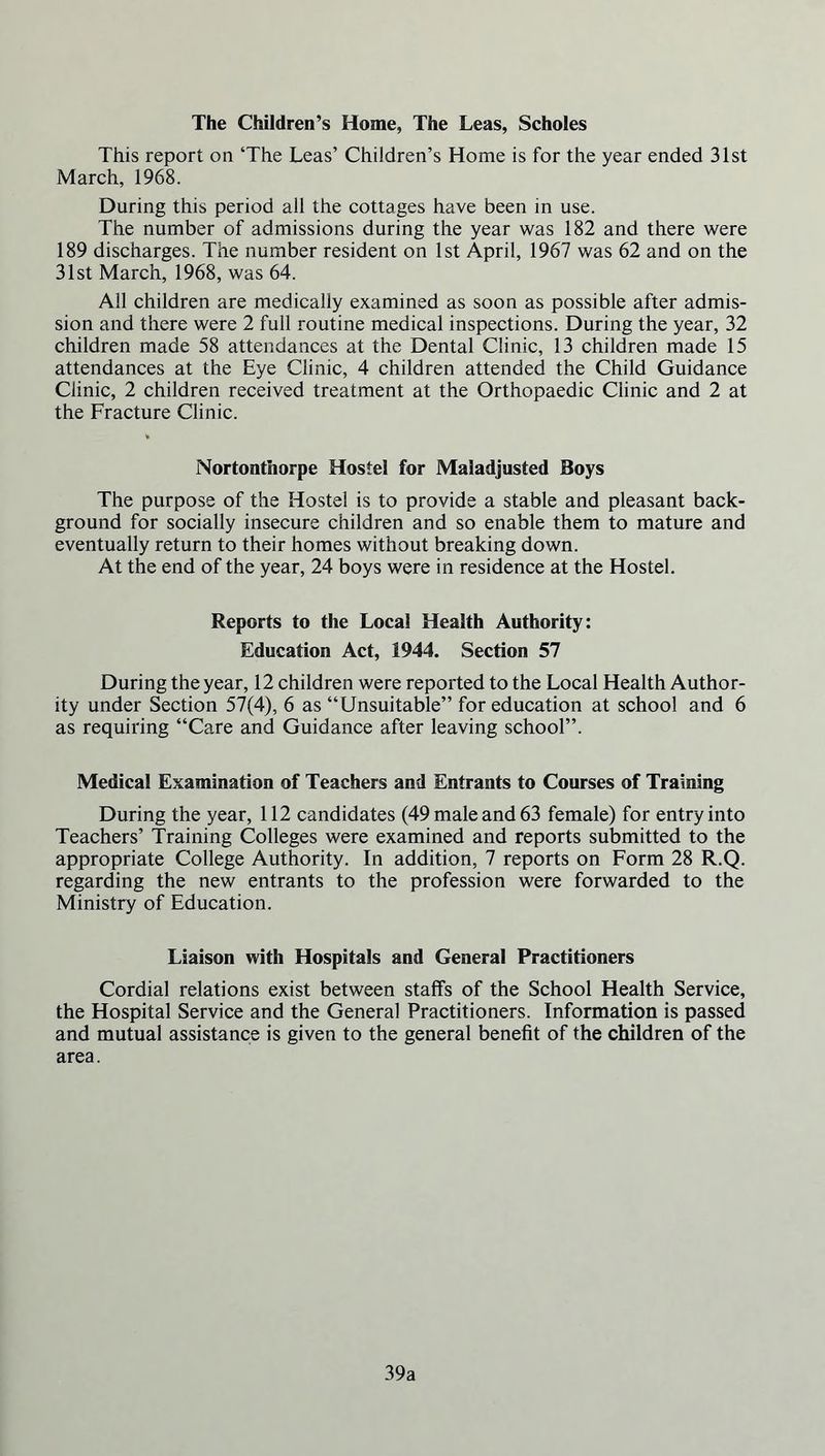 The Children’s Home, The Leas, Scholes This report on ‘The Leas’ Children’s Home is for the year ended 31st March, 1968. During this period all the cottages have been in use. The number of admissions during the year was 182 and there were 189 discharges. The number resident on 1st April, 1967 was 62 and on the 31st March, 1968, was 64. All children are medically examined as soon as possible after admis- sion and there were 2 full routine medical inspections. During the year, 32 children made 58 attendances at the Dental Clinic, 13 children made 15 attendances at the Eye Clinic, 4 children attended the Child Guidance Clinic, 2 children received treatment at the Orthopaedic Clinic and 2 at the Fracture Clinic. Nortontiiorpe Hostel for Maladjusted Boys The purpose of the Hostel is to provide a stable and pleasant back- ground for socially insecure children and so enable them to mature and eventually return to their homes without breaking down. At the end of the year, 24 boys were in residence at the Hostel. Reports to the Local Health Authority: Education Act, 1944. Section 57 During the year, 12 children were reported to the Local Health Author- ity under Section 57(4), 6 as “Unsuitable” for education at school and 6 as requiring “Care and Guidance after leaving school”. Medical Examination of Teachers and Entrants to Courses of Training During the year, 112 candidates (49 male and 63 female) for entry into Teachers’ Training Colleges were examined and reports submitted to the appropriate College Authority. In addition, 7 reports on Form 28 R.Q. regarding the new entrants to the profession were forwarded to the Ministry of Education. Liaison with Hospitals and General Practitioners Cordial relations exist between staffs of the School Health Service, the Hospital Service and the General Practitioners. Information is passed and mutual assistance is given to the general benefit of the children of the area. 39a