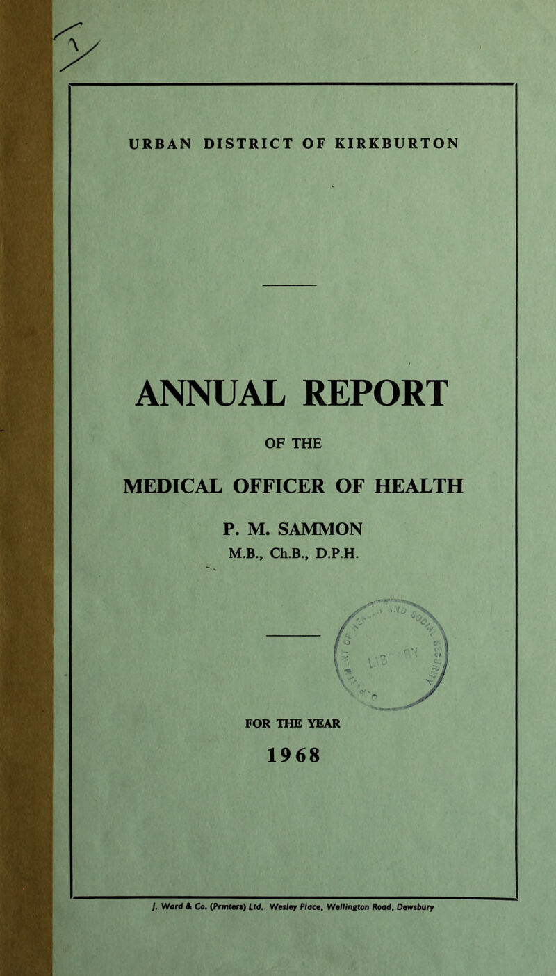 URBAN DISTRICT OF KIRKBURTON ANNUAL REPORT OF THE MEDICAL OFFICER OF HEALTH P. M. SAMMON M.B., Ch.B., D.P.H. FOR THE YEAR 1968 ]. Ward & Co. (Printers) Ltd.. Wesley Place. Wellington Road, Dewsbury