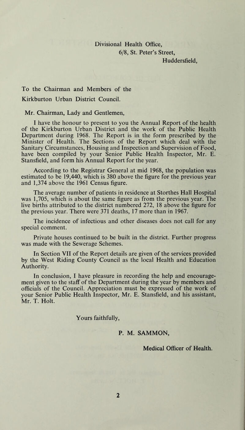 Divisional Health Office, 6/8, St. Peter’s Street, Huddersfield, To the Chairman and Members of the Kirkburton Urban District Council. Mr. Chairman, Lady and Gentlemen, I have the honour to present to you the Annual Report of the health of the Kirkburton Urban District and the work of the Public Health Department during 1968. The Report is in the form prescribed by the Minister of Health. The Sections of the Report which deal with the Sanitary Circumstances, Housing and Inspection and Supervision of Food, have been compiled by your Senior Public Health Inspector, Mr. E. Stansfield, and form his Annual Report for the year. According to the Registrar General at mid 1968, the population was estimated to be 19,440, which is 380 above the figure for the previous year and 1,374 above the 1961 Census figure. The average number of patients in residence at Storthes Hall Hospital was 1,705, which is about the same figure as from the previous year. The live births attributed to the district numbered 272, 18 above the figure for the previous year. There were 371 deaths, 17 more than in 1967. The incidence of infectious and other diseases does not call for any special comment. Private houses continued to be built in the district. Further progress was made with the Sewerage Schemes. In Section VII of the Report details are given of the services provided by the West Riding County Council as the local Health and Education Authority. In conclusion, I have pleasure in recording the help and encourage- ment given to the staff of the Department during the year by members and officials of the Council. Appreciation must be expressed of the work of your Senior Public Health Inspector, Mr. E. Stansfield, and his assistant, Mr. T. Holt. Yours faithfully, P. M. SAMMON, Medical Officer of Health.