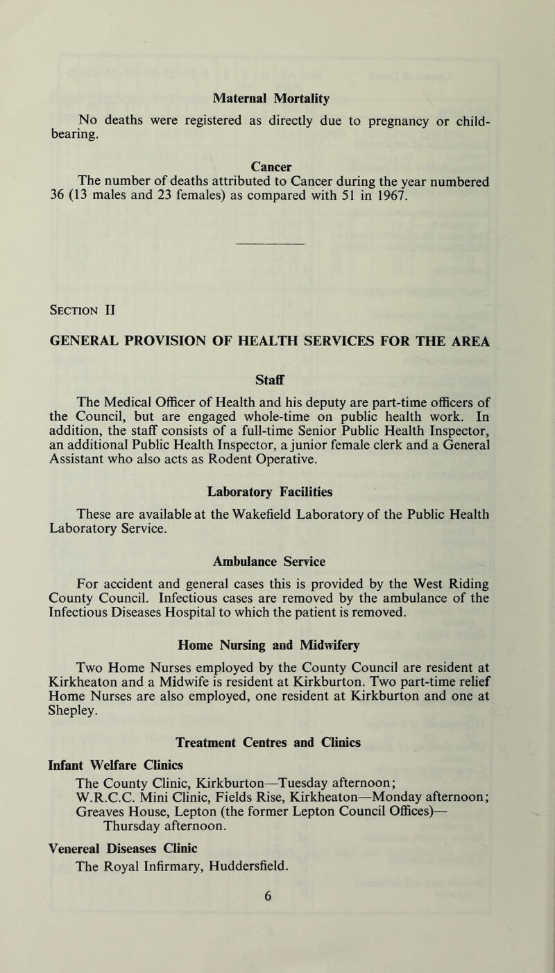 Maternal Mortality No deaths were registered as directly due to pregnancy or child- bearing. Cancer The number of deaths attributed to Cancer during the year numbered 36 (13 males and 23 females) as compared with 51 in 1967. Section II GENERAL PROVISION OF HEALTH SERVICES FOR THE AREA Staff The Medical Officer of Health and his deputy are part-time officers of the Council, but are engaged whole-time on public health work. In addition, the staff consists of a full-time Senior Public Health Inspector, an additional Public Health Inspector, a junior female clerk and a General Assistant who also acts as Rodent Operative. Laboratory Facilities These are available at the Wakefield Laboratory of the Public Health Laboratory Service. Ambulance Service For accident and general cases this is provided by the West Riding County Council. Infectious cases are removed by the ambulance of the Infectious Diseases Hospital to which the patient is removed. Home Nursing and Midwifery Two Home Nurses employed by the County Council are resident at Kirkheaton and a Midwife is resident at Kirkburton. Two part-time relief Home Nurses are also employed, one resident at Kirkburton and one at Shepley. Treatment Centres and Clinics Infant Welfare Clinics The County Clinic, Kirkburton—Tuesday afternoon; W.R.C.C. Mini Clinic, Fields Rise, Kirkheaton—Monday afternoon; Greaves House, Lepton (the former Lepton Council Offices)— Thursday afternoon. Venereal Diseases Clinic The Royal Infirmary, Huddersfield.