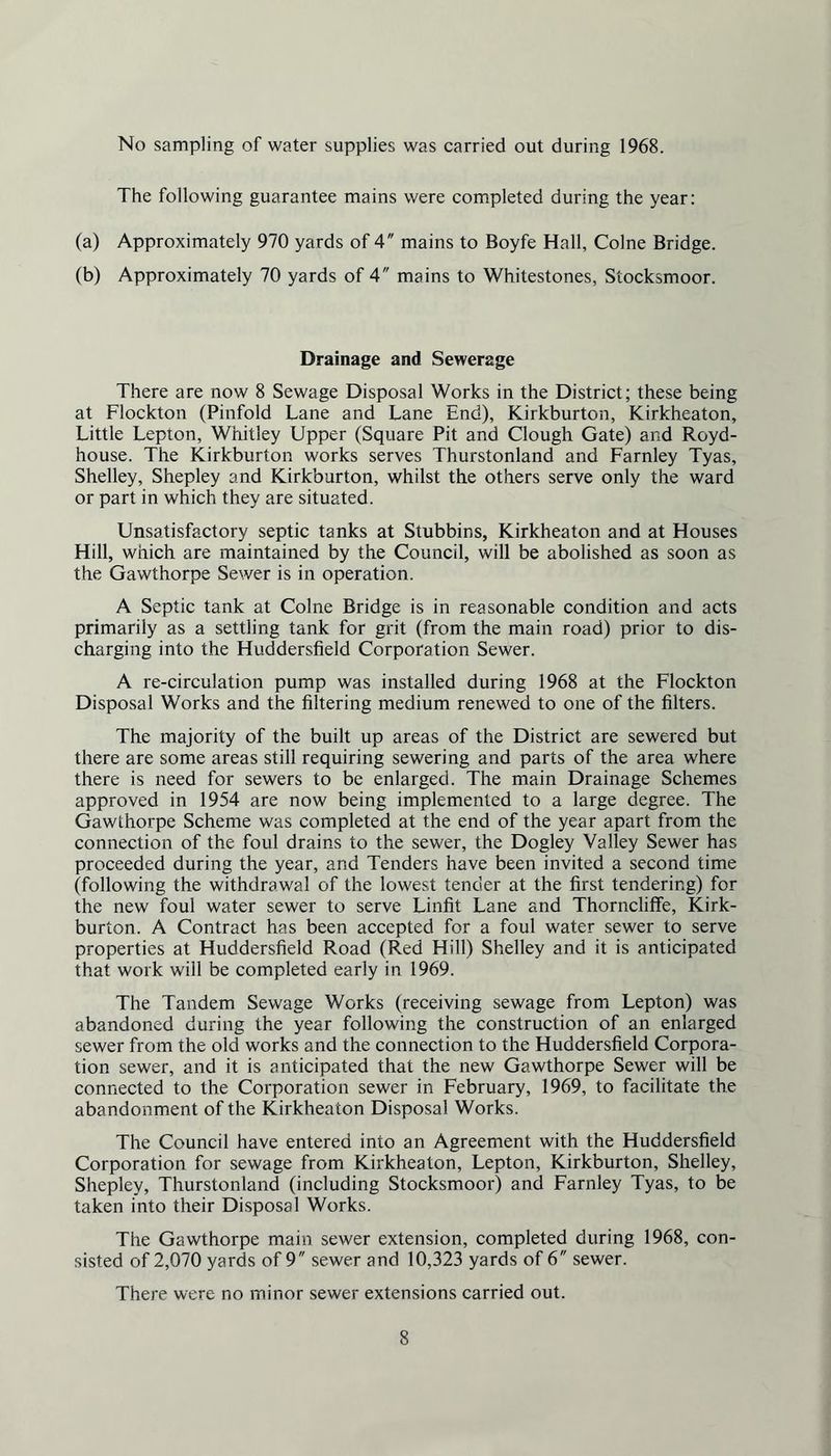 No sampling of water supplies was carried out during 1968. The following guarantee mains were completed during the year: (a) Approximately 970 yards of 4 mains to Boyfe Hall, Colne Bridge. (b) Approximately 70 yards of 4 mains to Whitestones, Stocksmoor. Drainage and Sewerage There are now 8 Sewage Disposal Works in the District; these being at Flockton (Pinfold Lane and Lane End), Kirkburton, Kirkheaton, Little Lepton, Whitley Upper (Square Pit and Clough Gate) and Royd- house. The Kirkburton works serves Thurstonland and Farnley Tyas, Shelley, Shepley and Kirkburton, whilst the others serve only the ward or part in which they are situated. Unsatisfactory septic tanks at Stubbins, Kirkheaton and at Houses Hill, which are maintained by the Council, will be abolished as soon as the Gawthorpe Sewer is in operation. A Septic tank at Colne Bridge is in reasonable condition and acts primarily as a settling tank for grit (from the main road) prior to dis- charging into the Huddersfield Corporation Sewer. A re-circulation pump was installed during 1968 at the Flockton Disposal Works and the filtering medium renewed to one of the filters. The majority of the built up areas of the District are sewered but there are some areas still requiring sewering and parts of the area where there is need for sewers to be enlarged. The main Drainage Schemes approved in 1954 are now being implemented to a large degree. The Gawthorpe Scheme was completed at the end of the year apart from the connection of the foul drains to the sewer, the Dogley Valley Sewer has proceeded during the year, and Tenders have been invited a second time (following the withdrawal of the lowest tender at the first tendering) for the new foul water sewer to serve Linfit Lane and Thorncliffe, Kirk- burton. A Contract has been accepted for a foul water sewer to serve properties at Huddersfield Road (Red Hill) Shelley and it is anticipated that work will be completed early in 1969. The Tandem Sewage Works (receiving sewage from Lepton) was abandoned during the year following the construction of an enlarged sewer from the old works and the connection to the Huddersfield Corpora- tion sewer, and it is anticipated that the new Gawthorpe Sewer will be connected to the Corporation sewer in February, 1969, to facilitate the abandonment of the Kirkheaton Disposal Works. The Council have entered into an Agreement with the Huddersfield Corporation for sewage from Kirkheaton, Lepton, Kirkburton, Shelley, Shepley, Thurstonland (including Stocksmoor) and Farnley Tyas, to be taken into their Disposal Works. The Gawthorpe main sewer extension, completed during 1968, con- sisted of 2,070 yards of 9 sewer and 10,323 yards of 6 sewer. There were no minor sewer extensions carried out.