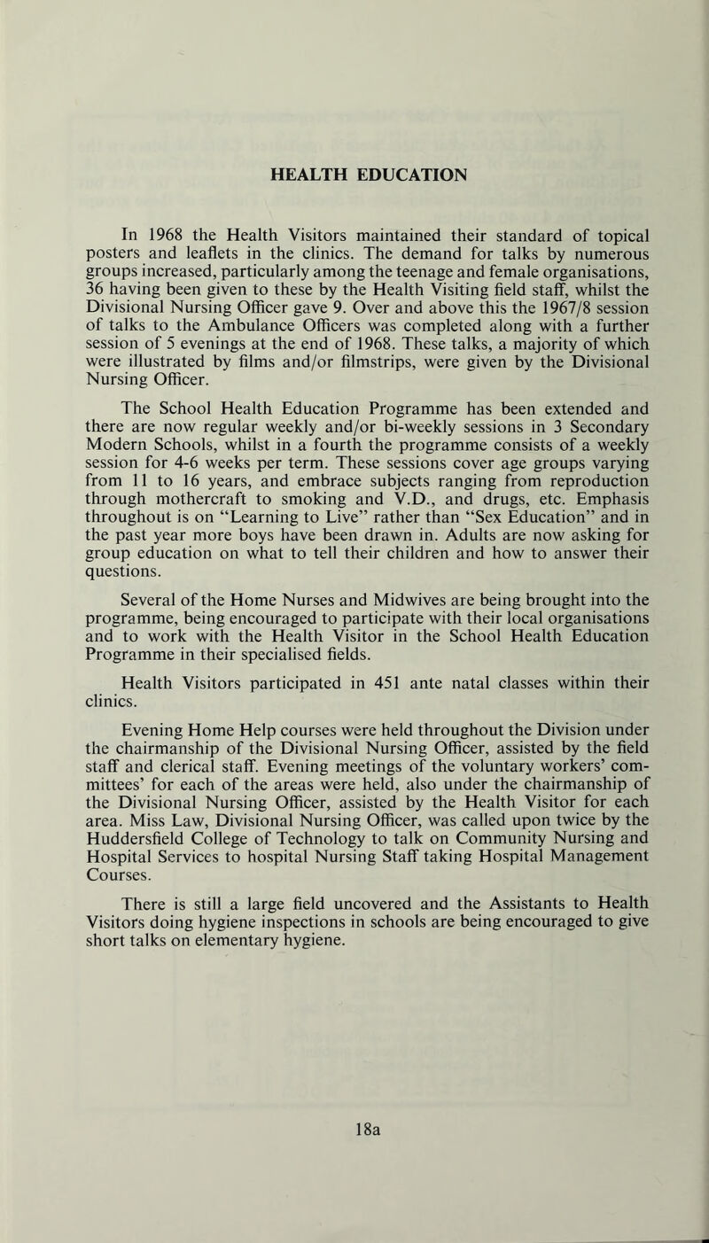 HEALTH EDUCATION In 1968 the Health Visitors maintained their standard of topical posters and leaflets in the clinics. The demand for talks by numerous groups increased, particularly among the teenage and female organisations, 36 having been given to these by the Health Visiting field staff, whilst the Divisional Nursing Officer gave 9. Over and above this the 1967/8 session of talks to the Ambulance Officers was completed along with a further session of 5 evenings at the end of 1968. These talks, a majority of which were illustrated by films and/or filmstrips, were given by the Divisional Nursing Officer. The School Health Education Programme has been extended and there are now regular weekly and/or bi-weekly sessions in 3 Secondary Modern Schools, whilst in a fourth the programme consists of a weekly session for 4-6 weeks per term. These sessions cover age groups varying from 11 to 16 years, and embrace subjects ranging from reproduction through mothercraft to smoking and V.D., and drugs, etc. Emphasis throughout is on “Learning to Live” rather than “Sex Education” and in the past year more boys have been drawn in. Adults are now asking for group education on what to tell their children and how to answer their questions. Several of the Home Nurses and Midwives are being brought into the programme, being encouraged to participate with their local organisations and to work with the Health Visitor in the School Health Education Programme in their specialised fields. Health Visitors participated in 451 ante natal classes within their clinics. Evening Home Help courses were held throughout the Division under the chairmanship of the Divisional Nursing Officer, assisted by the field staff and clerical staff. Evening meetings of the voluntary workers’ com- mittees’ for each of the areas were held, also under the chairmanship of the Divisional Nursing Officer, assisted by the Health Visitor for each area. Miss Law, Divisional Nursing Officer, was called upon twice by the Huddersfield College of Technology to talk on Community Nursing and Hospital Services to hospital Nursing Staff taking Hospital Management Courses. There is still a large field uncovered and the Assistants to Health Visitors doing hygiene inspections in schools are being encouraged to give short talks on elementary hygiene. 18a