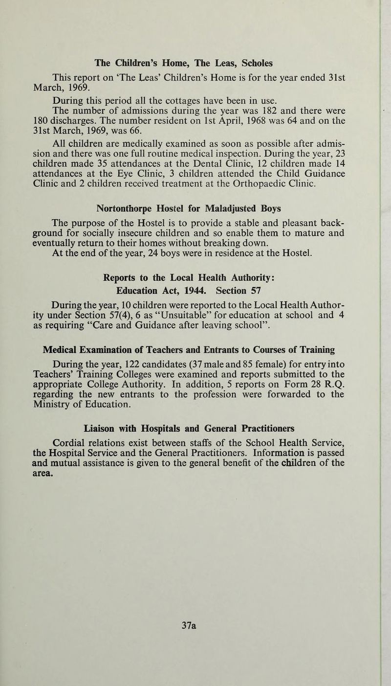 The Children’s Home, The Leas, Scholes This report on ‘The Leas’ Children’s Home is for the year ended 31st March, 1969. During this period all the cottages have been in use. The number of admissions during the year was 182 and there were 180 discharges. The number resident on 1st April, 1968 was 64 and on the 31st March, 1969, was 66. All children are medically examined as soon as possible after admis- sion and there was one full routine medical inspection. During the year, 23 children made 35 attendances at the Dental Clinic, 12 children made 14 attendances at the Eye Clinic, 3 children attended the Child Guidance Clinic and 2 children received treatment at the Orthopaedic Clinic. Nortonthorpe Hostel for Maladjusted Boys The purpose of the Hostel is to provide a stable and pleasant back- ground for socially insecure children and so enable them to mature and eventually return to their homes without breaking down. At the end of the year, 24 boys were in residence at the Hostel. Reports to the Local Health Authority: Education Act, 1944. Section 57 During the year, 10 children were reported to the Local Health Author- ity under Section 57(4), 6 as “Unsuitable” for education at school and 4 as requiring “Care and Guidance after leaving school”. Medical Examination of Teachers and Entrants to Courses of Training During the year, 122 candidates (37 male and 85 female) for entry into Teachers’ Training Colleges were examined and reports submitted to the appropriate College Authority. In addition, 5 reports on Form 28 R.Q. regarding the new entrants to the profession were forwarded to the Ministry of Education. Liaison with Hospitals and General Practitioners Cordial relations exist between staffs of the School Health Service, the Hospital Service and the General Practitioners. Information is passed and mutual assistance is given to the general benefit of the children of the area. 37a