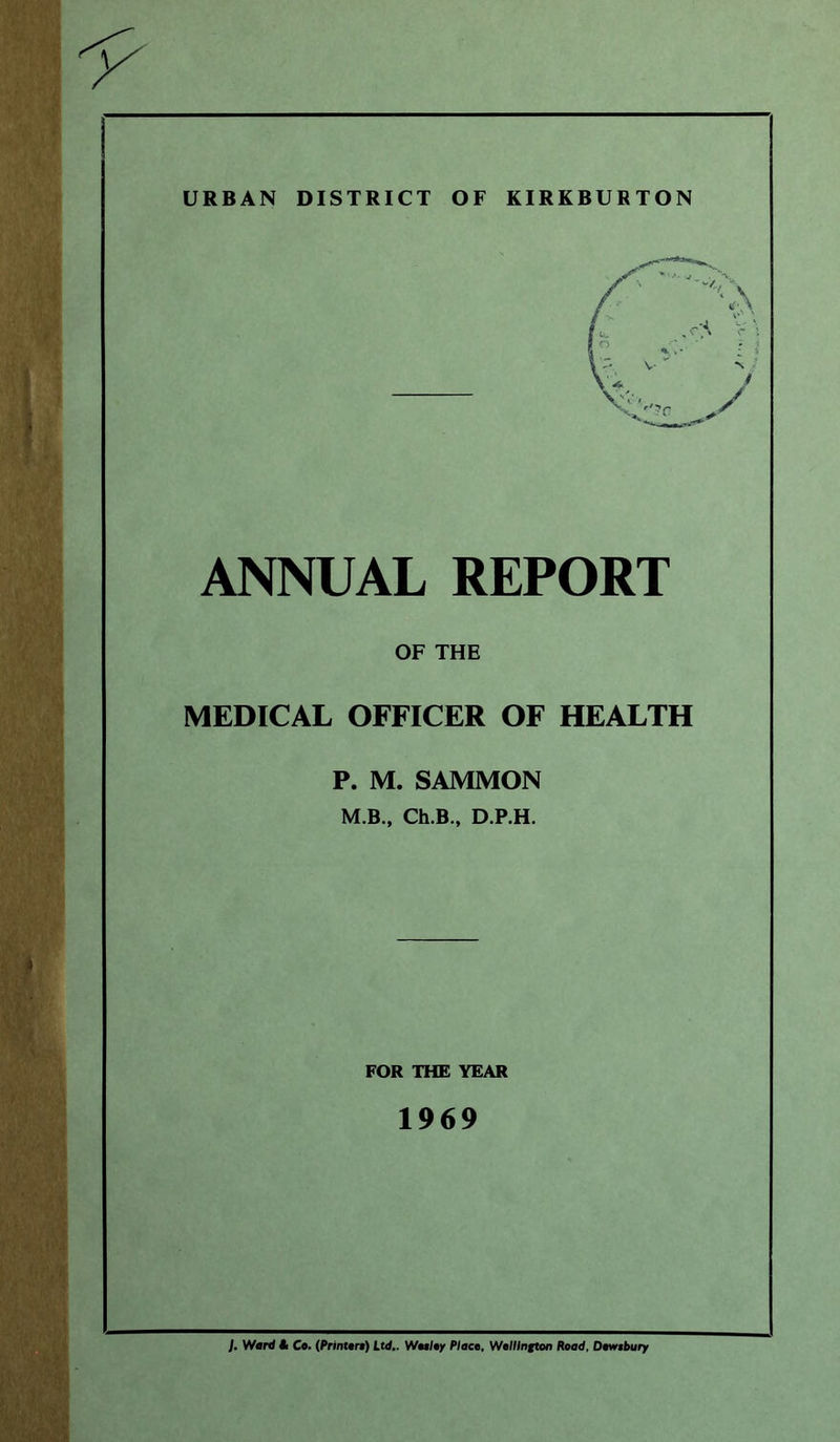 URBAN DISTRICT OF KIRKBURTON ANNUAL REPORT OF THE MEDICAL OFFICER OF HEALTH P. M. SAMMON M.B., Ch.B., D.P.H. FOR THE YEAR 1969 J. Ward A Co. (Printers) Ltd.. Wesley Place, Wellington Road, Dewsbury