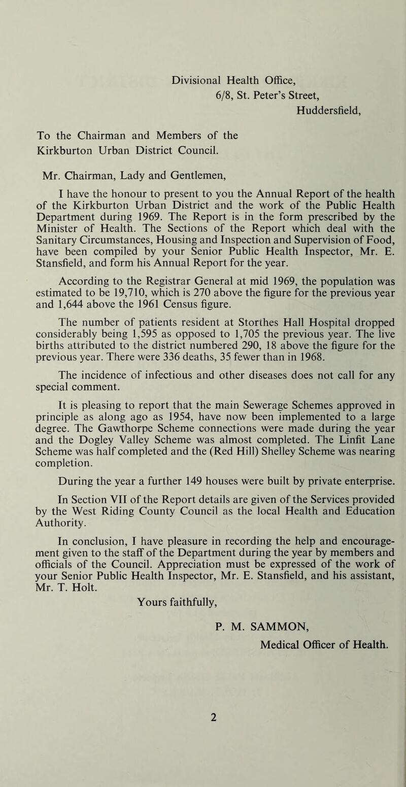 Divisional Health Office, 6/8, St. Peter’s Street, Huddersfield, To the Chairman and Members of the Kirkburton Urban District Council. Mr. Chairman, Lady and Gentlemen, I have the honour to present to you the Annual Report of the health of the Kirkburton Urban District and the work of the Public Health Department during 1969. The Report is in the form prescribed by the Minister of Health. The Sections of the Report which deal with the Sanitary Circumstances, Housing and Inspection and Supervision of Food, have been compiled by your Senior Public Health Inspector, Mr. E. Stansfield, and form his Annual Report for the year. According to the Registrar General at mid 1969, the population was estimated to be 19,710, which is 270 above the figure for the previous year and 1,644 above the 1961 Census figure. The number of patients resident at Storthes Hall Hospital dropped considerably being 1,595 as opposed to 1,705 the previous year. The live births attributed to the district numbered 290, 18 above the figure for the previous year. There were 336 deaths, 35 fewer than in 1968. The incidence of infectious and other diseases does not call for any special comment. It is pleasing to report that the main Sewerage Schemes approved in principle as along ago as 1954, have now been implemented to a large degree. The Gawthorpe Scheme connections were made during the year and the Dogley Valley Scheme was almost completed. The Linfit Lane Scheme was half completed and the (Red Hill) Shelley Scheme was nearing completion. During the year a further 149 houses were built by private enterprise. In Section VII of the Report details are given of the Services provided by the West Riding County Council as the local Health and Education Authority. In conclusion, I have pleasure in recording the help and encourage- ment given to the staff of the Department during the year by members and officials of the Council. Appreciation must be expressed of the work of your Senior Public Health Inspector, Mr. E. Stansfield, and his assistant, Mr. T. Holt. Yours faithfully, P. M. SAMMON, Medical Officer of Health.