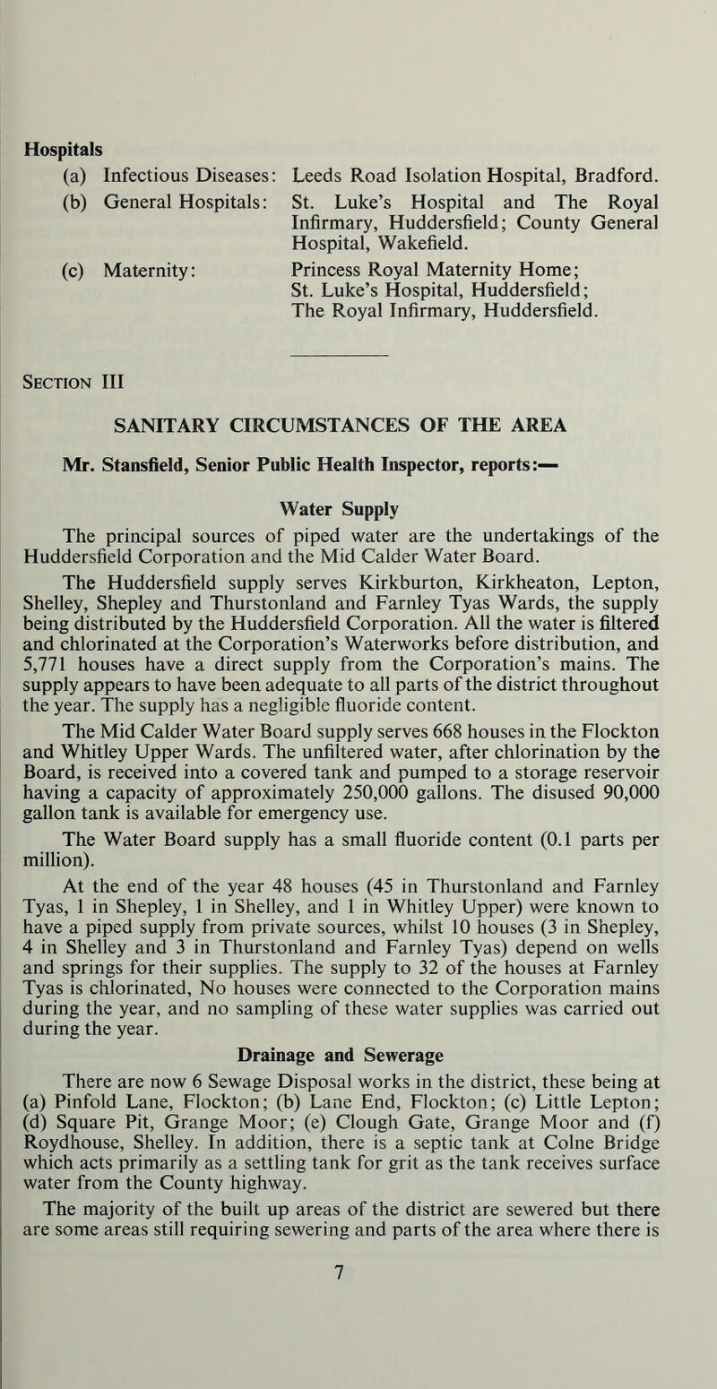 Hospitals (a) Infectious Diseases: Leeds Road Isolation Hospital, Bradford. (b) General Hospitals: St. Luke’s Hospital and The Royal Infirmary, Huddersfield; County General Hospital, Wakefield. (c) Maternity: Princess Royal Maternity Home; St. Luke’s Hospital, Huddersfield; The Royal Infirmary, Huddersfield. Section III SANITARY CIRCUMSTANCES OF THE AREA Mr. Stansfield, Senior Public Health Inspector, reports:— Water Supply The principal sources of piped water are the undertakings of the Huddersfield Corporation and the Mid Calder Water Board. The Huddersfield supply serves Kirkburton, Kirkheaton, Lepton, Shelley, Shepley and Thurstonland and Farnley Tyas Wards, the supply being distributed by the Huddersfield Corporation. All the water is filtered and chlorinated at the Corporation’s Waterworks before distribution, and 5,771 houses have a direct supply from the Corporation’s mains. The supply appears to have been adequate to all parts of the district throughout the year. The supply has a negligible fluoride content. The Mid Calder Water Board supply serves 668 houses in the Flockton and Whitley Upper Wards. The unfiltered water, after chlorination by the Board, is received into a covered tank and pumped to a storage reservoir having a capacity of approximately 250,000 gallons. The disused 90,000 gallon tank is available for emergency use. The Water Board supply has a small fluoride content (0.1 parts per million). At the end of the year 48 houses (45 in Thurstonland and Farnley Tyas, 1 in Shepley, 1 in Shelley, and 1 in Whitley Upper) were known to have a piped supply from private sources, whilst 10 houses (3 in Shepley, 4 in Shelley and 3 in Thurstonland and Farnley Tyas) depend on wells and springs for their supplies. The supply to 32 of the houses at Farnley Tyas is chlorinated, No houses were connected to the Corporation mains during the year, and no sampling of these water supplies was carried out during the year. Drainage and Sewerage There are now 6 Sewage Disposal works in the district, these being at (a) Pinfold Lane, Flockton; (b) Lane End, Flockton; (c) Little Lepton; (d) Square Pit, Grange Moor; (e) Clough Gate, Grange Moor and (f) Roydhouse, Shelley. In addition, there is a septic tank at Colne Bridge which acts primarily as a settling tank for grit as the tank receives surface water from the County highway. The majority of the built up areas of the district are sewered but there are some areas still requiring sewering and parts of the area where there is