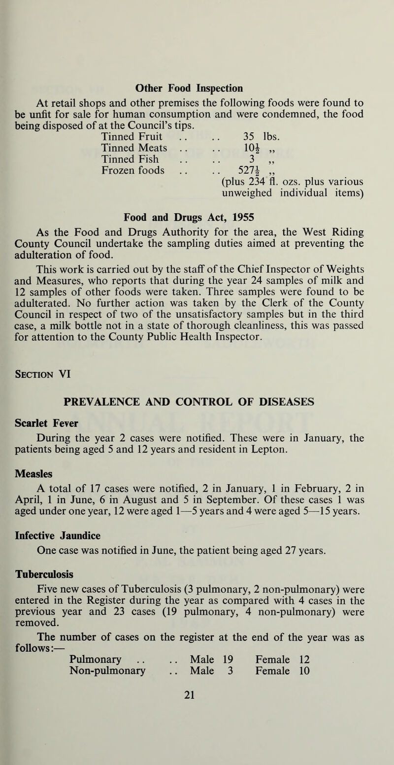 Other Food Inspection At retail shops and other premises the following foods were found to be unfit for sale for human consumption and were condemned, the food being disposed of at the Council’s tips. Tinned Fruit Tinned Meats Tinned Fish Frozen foods 35 lbs. 101 „ 5271 (plus 234 fl. ozs. plus various unweighed individual items) Food and Drugs Act, 1955 As the Food and Drugs Authority for the area, the West Riding County Council undertake the sampling duties aimed at preventing the adulteration of food. This work is carried out by the staff of the Chief Inspector of Weights and Measures, who reports that during the year 24 samples of milk and 12 samples of other foods were taken. Three samples were found to be adulterated. No further action was taken by the Clerk of the County Council in respect of two of the unsatisfactory samples but in the third case, a milk bottle not in a state of thorough cleanliness, this was passed for attention to the County Public Health Inspector. Section VI PREVALENCE AND CONTROL OF DISEASES Scarlet Fever During the year 2 cases were notified. These were in January, the patients being aged 5 and 12 years and resident in Lepton. Measles A total of 17 cases were notified, 2 in January, 1 in February, 2 in April, 1 in June, 6 in August and 5 in September. Of these cases 1 was aged under one year, 12 were aged 1—5 years and 4 were aged 5—15 years. Infective Jaundice One case was notified in June, the patient being aged 27 years. Tuberculosis Five new cases of Tuberculosis (3 pulmonary, 2 non-pulmonary) were entered in the Register during the year as compared with 4 cases in the previous year and 23 cases (19 pulmonary, 4 non-pulmonary) were removed. The number of cases on the register at the end of the year was as follows:— Pulmonary .. .. Male 19 Female 12 Non-pulmonary .. Male 3 Female 10