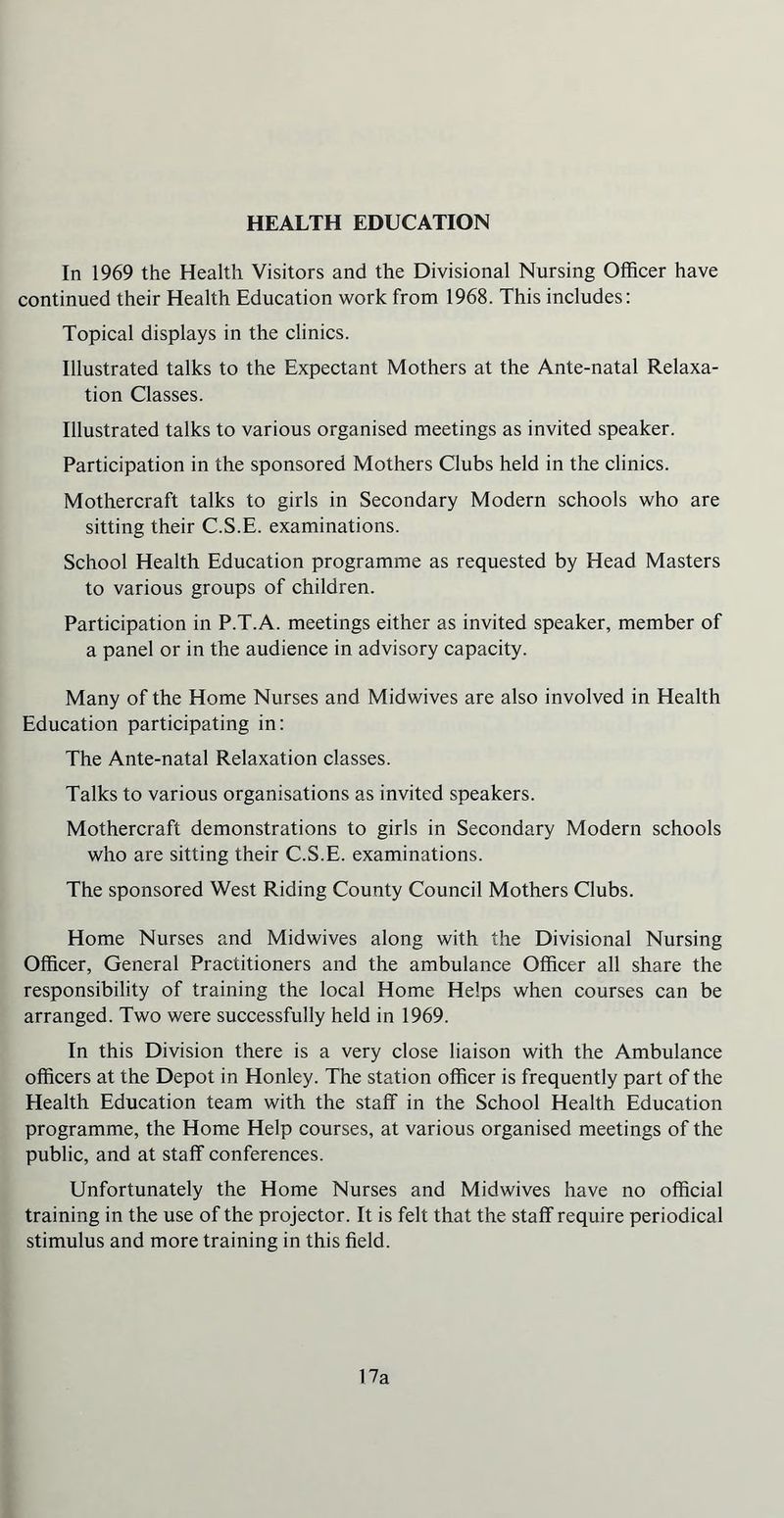 HEALTH EDUCATION In 1969 the Health Visitors and the Divisional Nursing Officer have continued their Health Education work from 1968. This includes: Topical displays in the clinics. Illustrated talks to the Expectant Mothers at the Ante-natal Relaxa- tion Classes. Illustrated talks to various organised meetings as invited speaker. Participation in the sponsored Mothers Clubs held in the clinics. Mothercraft talks to girls in Secondary Modern schools who are sitting their C.S.E. examinations. School Health Education programme as requested by Head Masters to various groups of children. Participation in P.T.A. meetings either as invited speaker, member of a panel or in the audience in advisory capacity. Many of the Home Nurses and Midwives are also involved in Health Education participating in: The Ante-natal Relaxation classes. Talks to various organisations as invited speakers. Mothercraft demonstrations to girls in Secondary Modern schools who are sitting their C.S.E. examinations. The sponsored West Riding County Council Mothers Clubs. Home Nurses and Midwives along with the Divisional Nursing Officer, General Practitioners and the ambulance Officer all share the responsibility of training the local Home Helps when courses can be arranged. Two were successfully held in 1969. In this Division there is a very close liaison with the Ambulance officers at the Depot in Honley. The station officer is frequently part of the Health Education team with the staff in the School Health Education programme, the Home Help courses, at various organised meetings of the public, and at staff conferences. Unfortunately the Home Nurses and Midwives have no official training in the use of the projector. It is felt that the staff require periodical stimulus and more training in this field. 17a