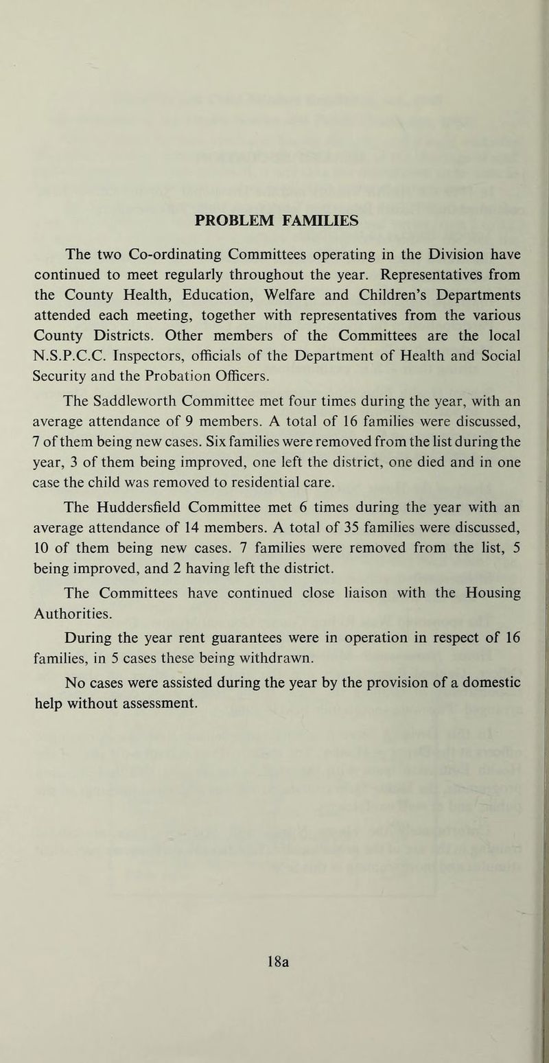 PROBLEM FAMILIES The two Co-ordinating Committees operating in the Division have continued to meet regularly throughout the year. Representatives from the County Health, Education, Welfare and Children’s Departments attended each meeting, together with representatives from the various County Districts. Other members of the Committees are the local N.S.P.C.C. Inspectors, officials of the Department of Health and Social Security and the Probation Officers. The Saddleworth Committee met four times during the year, with an average attendance of 9 members. A total of 16 families were discussed, 7 of them being new cases. Six families were removed from the list during the year, 3 of them being improved, one left the district, one died and in one case the child was removed to residential care. The Huddersfield Committee met 6 times during the year with an average attendance of 14 members. A total of 35 families were discussed, 10 of them being new cases. 7 families were removed from the list, 5 being improved, and 2 having left the district. The Committees have continued close liaison with the Housing Authorities. During the year rent guarantees were in operation in respect of 16 families, in 5 cases these being withdrawn. No cases were assisted during the year by the provision of a domestic help without assessment. 18a