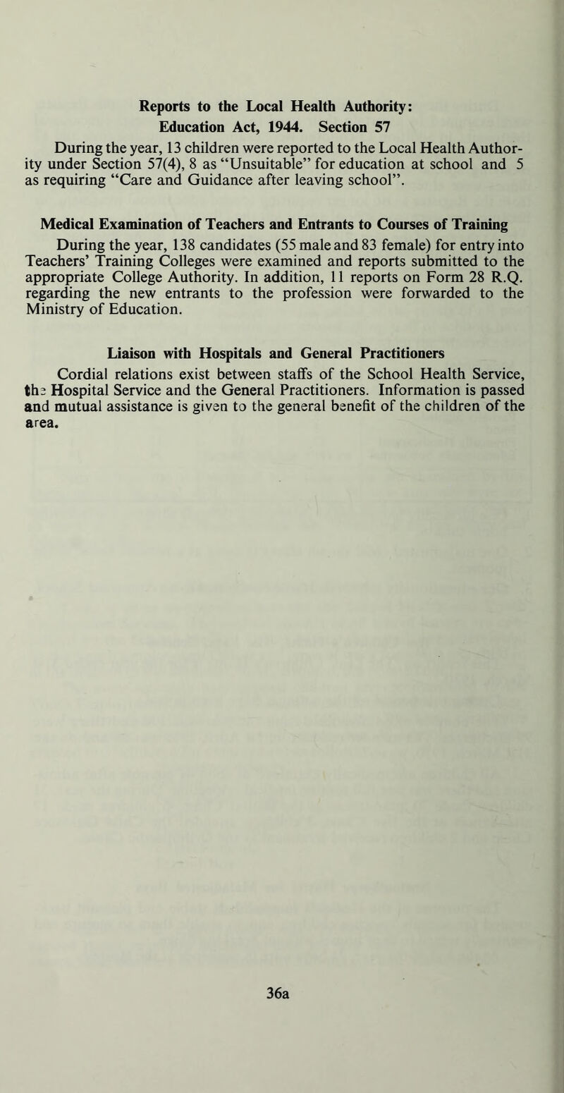 Reports to the Local Health Authority: Education Act, 1944. Section 57 During the year, 13 children were reported to the Local Health Author- ity under Section 57(4), 8 as “Unsuitable” for education at school and 5 as requiring “Care and Guidance after leaving school”. Medical Examination of Teachers and Entrants to Courses of Training During the year, 138 candidates (55 male and 83 female) for entry into Teachers’ Training Colleges were examined and reports submitted to the appropriate College Authority. In addition, 11 reports on Form 28 R.Q. regarding the new entrants to the profession were forwarded to the Ministry of Education. Liaison with Hospitals and General Practitioners Cordial relations exist between staffs of the School Health Service, the Hospital Service and the General Practitioners. Information is passed and mutual assistance is given to the general benefit of the children of the area. 36a