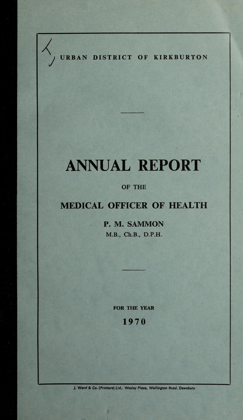 URBAN DISTRICT OF KIRKBURTON ANNUAL REPORT OF THE MEDICAL OFFICER OF HEALTH P. M. SAMMON M.B., Ch.B., D.P.H. FOR THE YEAR 1970 J. Ward & Co. (Printers) Ltd.. Wesley Place, Wellington Road, Dewsbury