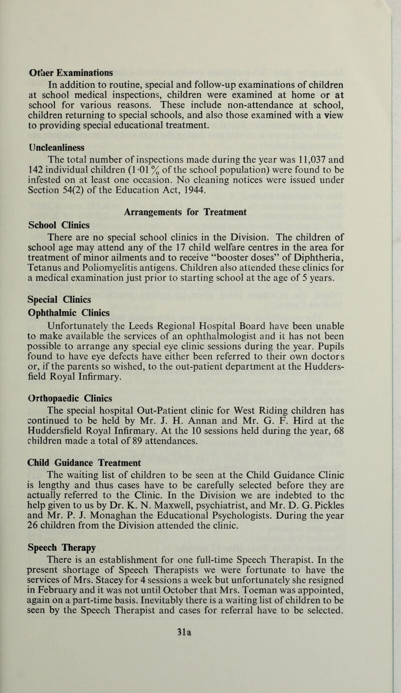 Ottier Examinations In addition to routine, special and follow-up examinations of children at school medical inspections, children were examined at home or at school for various reasons. These include non-attendance at school, children returning to special schools, and also those examined with a view to providing special educational treatment. Uncleanliness The total number of inspections made during the year was 11,037 and 142 individual children (1 -01 % of the school population) were found to be infested on at least one occasion. No cleaning notices were issued under Section 54(2) of the Education Act, 1944. Arrangements for Treatment School Clinics There are no special school clinics in the Division. The children of school age may attend any of the 17 child welfare centres in the area for treatment of minor ailments and to receive “booster doses” of Diphtheria, Tetanus and Poliomyelitis antigens. Children also attended these clinics for a medical examination just prior to starting school at the age of 5 years. Special Clinics Ophthalmic Clinics Unfortunately the Leeds Regional Hospital Board have been unable to make available the services of an ophthalmologist and it has not been possible to arrange any special eye clinic sessions during the year. Pupils found to have eye defects have either been referred to their own doctors or, if the parents so wished, to the out-patient department at the Hudders- field Royal Infirmary. Orthopaedic Clinics The special hospital Out-Patient clinic for West Riding children has continued to be held by Mr. J. H. Annan and Mr. G. F. Hird at the Huddersfield Royal Infirmary. At the 10 sessions held during the year, 68 children made a total of 89 attendances. Child Guidance Treatment The waiting list of children to be seen at the Child Guidance Clinic is lengthy and thus cases have to be carefully selected before they are actually referred to the Clinic. In the Division we are indebted to the help given to us by Dr. K. N. Maxwell, psychiatrist, and Mr. D. G. Pickles and Mr. P. J. Monaghan the Educational Psychologists. During the year 26 children from the Division attended the clinic. Speech Therapy There is an establishment for one full-time Speech Therapist. In the present shortage of Speech Therapists we were fortunate to have the services of Mrs. Stacey for 4 sessions a week but unfortunately she resigned in February and it was not until October that Mrs. Toeman was appointed, again on a part-time basis. Inevitably there is a waiting list of children to be seen by the Speech Therapist and cases for referral have to be selected. 31a