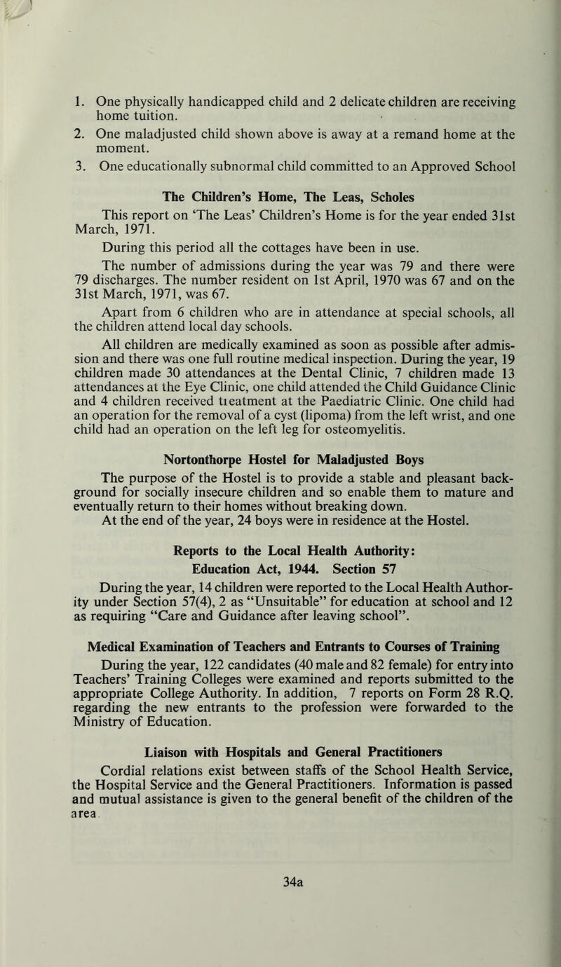 1. One physically handicapped child and 2 delicate children are receiving home tuition. 2. One maladjusted child shown above is away at a remand home at the moment. 3. One educationally subnormal child committed to an Approved School The Children’s Home, The Leas, Scholes This report on ‘The Leas’ Children’s Home is for the year ended 31st March, 1971. During this period all the cottages have been in use. The number of admissions during the year was 79 and there were 79 discharges. The number resident on 1st April, 1970 was 67 and on the 31st March, 1971, was 67. Apart from 6 children who are in attendance at special schools, all the children attend local day schools. All children are medically examined as soon as possible after admis- sion and there was one full routine medical inspection. During the year, 19 children made 30 attendances at the Dental Clinic, 7 children made 13 attendances at the Eye Clinic, one child attended the Child Guidance Clinic and 4 children received treatment at the Paediatric Clinic. One child had an operation for the removal of a cyst (lipoma) from the left wrist, and one child had an operation on the left leg for osteomyelitis. Nortonthorpe Hostel for Maladjusted Boys The purpose of the Hostel is to provide a stable and pleasant back- ground for socially insecure children and so enable them to mature and eventually return to their homes without breaking down. At the end of the year, 24 boys were in residence at the Hostel. Reports to the Local Health Authority: Education Act, 1944. Section 57 During the year, 14 children were reported to the Local Health Author- ity under S^ection 57(4), 2 as “Unsuitable” for education at school and 12 as requiring “Care and Guidance after leaving school”. Medical Examination of Teachers and Entrants to Courses of Training During the year, 122 candidates (40 male and 82 female) for entry into Teachers’ Training Colleges were examined and reports submitted to the appropriate College Authority. In addition, 7 reports on Form 28 R.Q. regarding the new entrants to the profession were forwarded to the Ministry of Education. Liaison with Hospitals and General Practitioners Cordial relations exist between staffs of the School Health Service, the Hospital Service and the General Practitioners. Information is passed and mutual assistance is given to the general benefit of the children of the area 34a