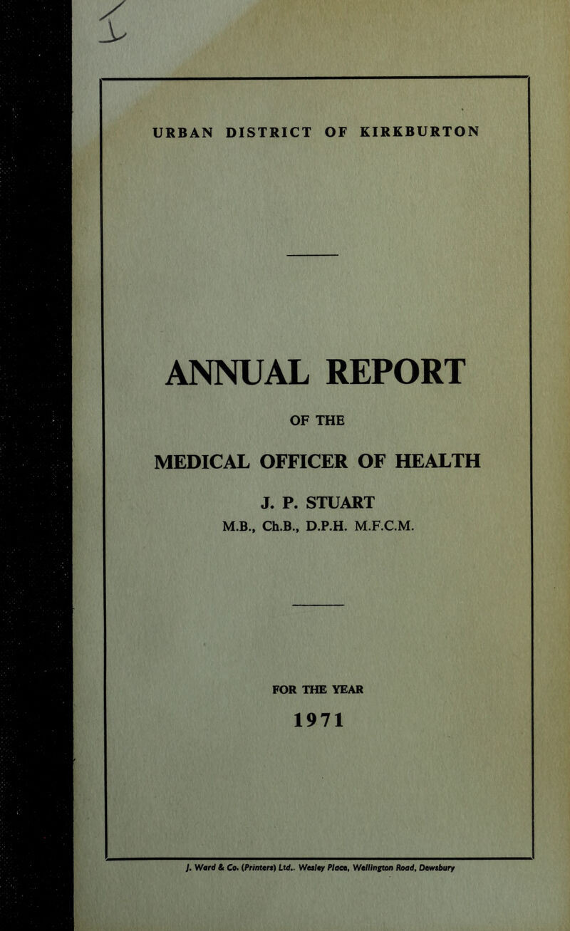 URBAN DISTRICT OF KIRKBURTON ANNUAL REPORT OF THE MEDICAL OFFICER OF HEALTH J. P. STUART M.B., Ch.B., D.P.H. M.F.C.M. FOR THE YEAR 1971 J. Ward & Co. (Printtrt) Ltd.. Wesley Plact, Wellington Road, Dewtbury