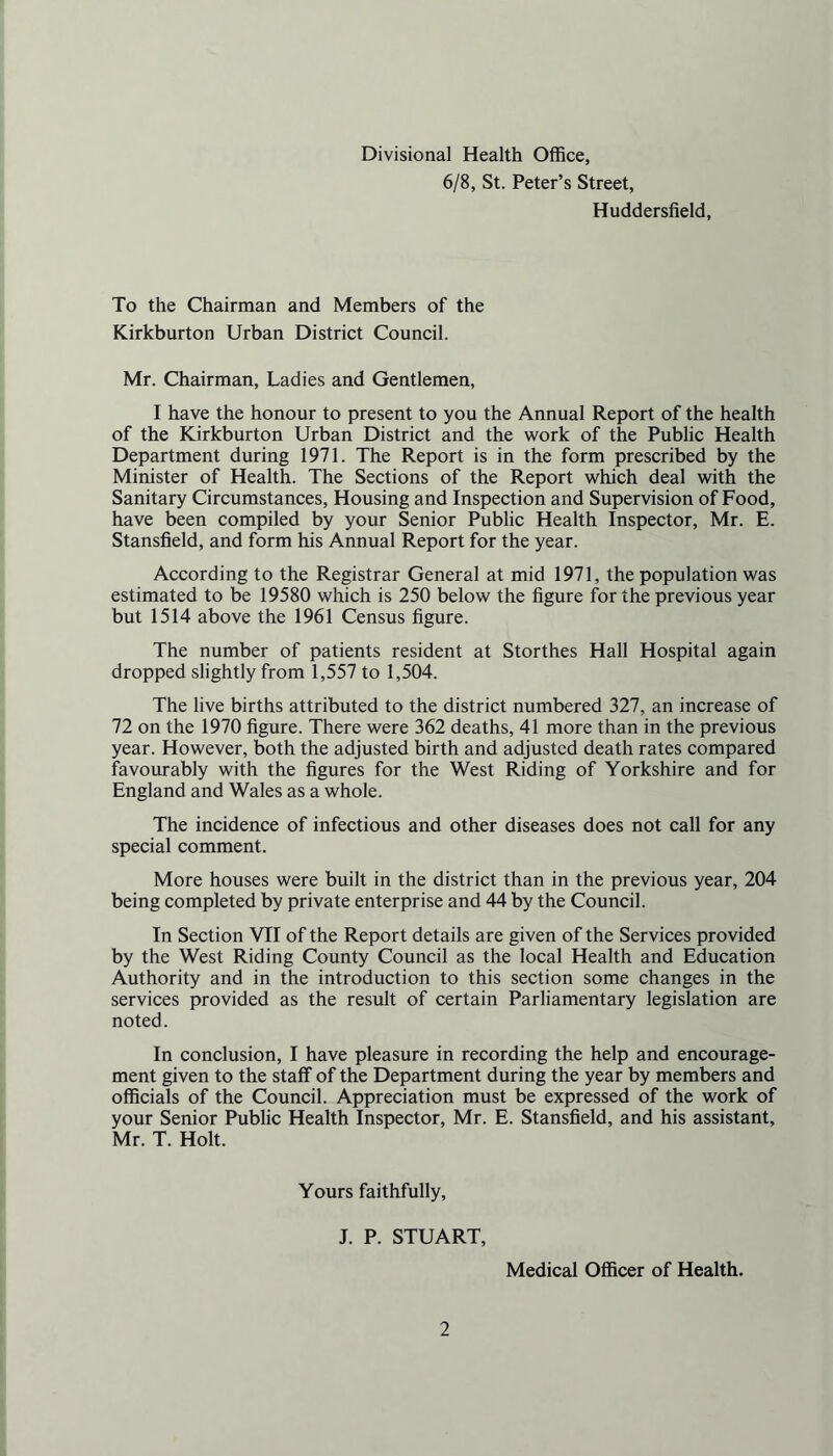 Divisional Health Office, 6/8, St. Peter’s Street, Huddersfield, To the Chairman and Members of the Kirkburton Urban District Council. Mr. Chairman, Ladies and Gentlemen, I have the honour to present to you the Annual Report of the health of the Kirkburton Urban District and the work of the Public Health Department during 1971. The Report is in the form prescribed by the Minister of Health. The Sections of the Report which deal with the Sanitary Circumstances, Housing and Inspection and Supervision of Food, have been compiled by your Senior Public Health Inspector, Mr. E. Stansfield, and form his Annual Report for the year. According to the Registrar General at mid 1971, the population was estimated to be 19580 which is 250 below the figure for the previous year but 1514 above the 1961 Census figure. The number of patients resident at Storthes Hall Hospital again dropped slightly from 1,557 to 1,504. The live births attributed to the district numbered 327, an increase of 72 on the 1970 figure. There were 362 deaths, 41 more than in the previous year. However, both the adjusted birth and adjusted death rates compared favourably with the figures for the West Riding of Yorkshire and for England and Wales as a whole. The incidence of infectious and other diseases does not call for any special comment. More houses were built in the district than in the previous year, 204 being completed by private enterprise and 44 by the Council. In Section VII of the Report details are given of the Services provided by the West Riding County Council as the local Health and Education Authority and in the introduction to this section some changes in the services provided as the result of certain Parliamentary legislation are noted. In conclusion, I have pleasure in recording the help and encourage- ment given to the staff of the Department during the year by members and officials of the Council. Appreciation must be expressed of the work of your Senior Public Health Inspector, Mr. E. Stansfield, and his assistant, Mr. T. Holt. Yours faithfully, J. P. STUART, Medical Officer of Health.
