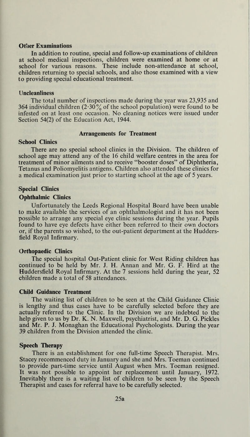 Other Examinations In addition to routine, special and follow-up examinations of children at school medical inspections, children were examined at home or at school for various reasons. These include non-attendance at school, children returning to special schools, and also those examined with a view to providing special educational treatment. Uncleanliness The total number of inspections made during the year was 23,935 and 364 individual children (2-30% of the school population) were found to be infested on at least one occasion. No cleaning notices were issued under Section 54(2) of the Education Act, 1944. Arrangements for Treatment School Clinics There are no special school clinics in the Division. The children of school age may attend any of the 16 child welfare centres in the area for treatment of minor ailments and to receive “booster doses” of Diphtheria, Tetanus and Poliomyelitis antigens. Children also attended these clinics for a medical examination just prior to starting school at the age of 5 years. Special Clinics Ophthalmic Clinics Unfortunately the Leeds Regional Hospital Board have been unable to make available the services of an ophthalmologist and it has not been possible to arrange any special eye clinic sessions during the year. Pupils found to have eye defects have either been referred to their own doctors or, if the parents so wished, to the out-patient department at the Hudders- field Royal Infirmary. Orthopaedic Clinics The special hospital Out-Patient clinic for West Riding children has continued to be held by Mr. J. H. Annan and Mr. G. F. Hird at the Huddersfield Royal Infirmary. At the 7 sessions held during the year, 52 children made a total of 58 attendances. Child Guidance Treatment The waiting list of children to be seen at the Child Guidance Clinic is lengthy and thus cases have to be carefully selected before they are actually referred to the Clinic. In the Division we are indebted to the help given to us by Dr. K. N. Maxwell, psychiatrist, and Mr. D. G. Pickles and Mr. P. J. Monaghan the Educational Psychologists. During the year 39 children from the Division attended the clinic. Speech Therapy There is an establishment for one full-time Speech Therapist. Mrs. Stacey recommenced duty in January and she and Mrs. Toeman continued to provide part-time service until August when Mrs. Toeman resigned. It was not possible to appoint her replacement until January, 1972. Inevitably there is a waiting list of children to be seen by the Speech Therapist and cases for referral have to be carefully selected. 25a