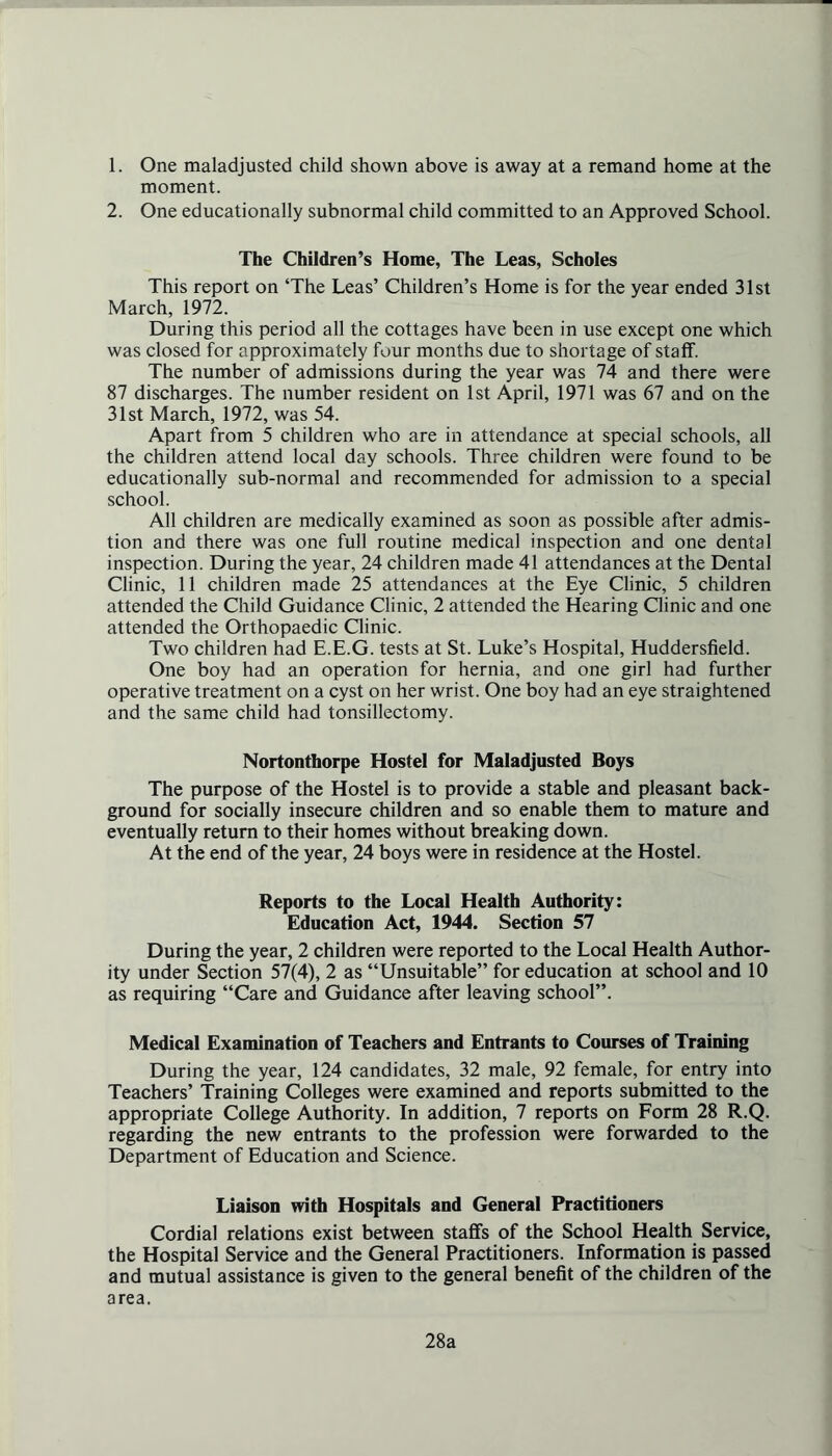 1. One maladjusted child shown above is away at a remand home at the moment. 2. One educationally subnormal child committed to an Approved School. The Children’s Home, The Leas, Scholes This report on ‘The Leas’ Children’s Home is for the year ended 31st March, 1972. During this period all the cottages have been in use except one which was closed for approximately four months due to shortage of staff. The number of admissions during the year was 74 and there were 87 discharges. The number resident on 1st April, 1971 was 67 and on the 31st March, 1972, was 54. Apart from 5 children who are in attendance at special schools, all the children attend local day schools. Three children were found to be educationally sub-normal and recommended for admission to a special school. All children are medically examined as soon as possible after admis- tion and there was one full routine medical inspection and one dental inspection. During the year, 24 children made 41 attendances at the Dental Clinic, 11 children made 25 attendances at the Eye Clinic, 5 children attended the Child Guidance Clinic, 2 attended the Hearing Clinic and one attended the Orthopaedic Clinic. Two children had E.E.G. tests at St. Luke’s Hospital, Huddersfield. One boy had an operation for hernia, and one girl had further operative treatment on a cyst on her wrist. One boy had an eye straightened and the same child had tonsillectomy. Nortonthorpe Hostel for Maladjusted Boys The purpose of the Hostel is to provide a stable and pleasant back- ground for socially insecure children and so enable them to mature and eventually return to their homes without breaking down. At the end of the year, 24 boys were in residence at the Hostel. Reports to the Local Health Authority: Education Act, 1944. Section 57 During the year, 2 children were reported to the Local Health Author- ity under Section 57(4), 2 as “Unsuitable” for education at school and 10 as requiring “Care and Guidance after leaving school”. Medical Examination of Teachers and Entrants to Courses of Training During the year, 124 candidates, 32 male, 92 female, for entry into Teachers’ Training Colleges were examined and reports submitted to the appropriate College Authority. In addition, 7 reports on Form 28 R.Q. regarding the new entrants to the profession were forwarded to the Department of Education and Science. Liaison with Hospitals and General Practitioners Cordial relations exist between staffs of the School Health Service, the Hospital Service and the General Practitioners. Information is passed and mutual assistance is given to the general benefit of the children of the area. 28a