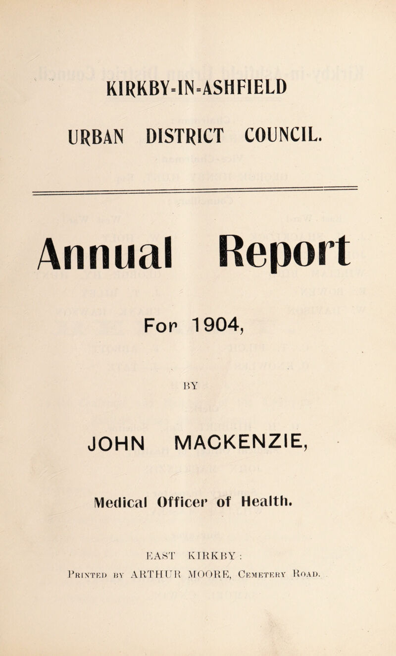 KIRKBY-INASHFIELD URBAN DISTRICT COUNCIL. Annual For 1904, BY JOHN MACKENZIE, Medical Officer of Health. EAST KIRKBY : Printed by ARTHUR MOORE, Cemetery Road.