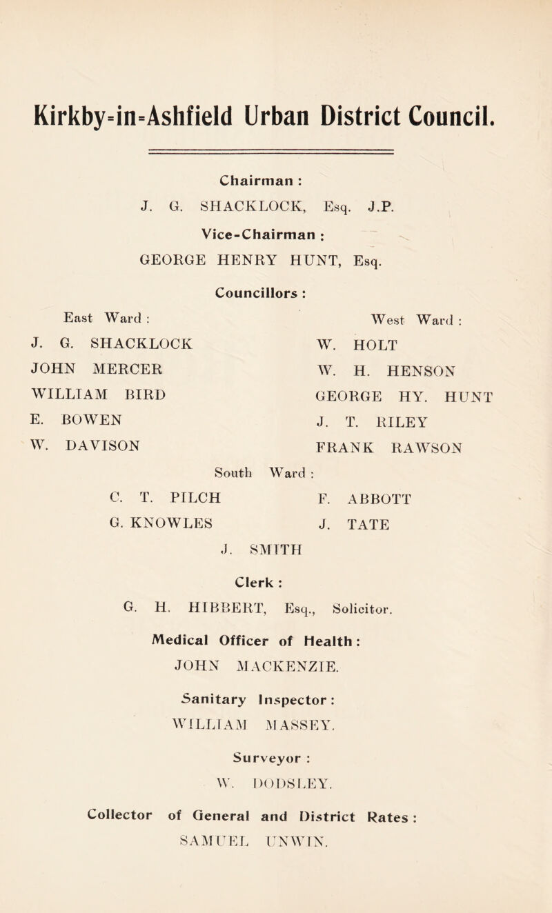 Kirkby=in=Ashfield Urban District Council. Chairman : J. G. SHACKLOCK, Esq. J.P. Vice-Chairman j GEORGE HENRY HUNT, Esq. Councillors : East Ward : West Ward : J. G. SHACKLOCK W. HOLT JOHN MERCER W. H. HENSON WILLIAM BIRD GEORGE HY. HUNT E. BOWEN J. T. RILEY W. DAVISON FRANK RAWSON South Ward : C. T. PILCH F. ABBOTT G. KNOWLES J. TATE J. SMITH Clerk : G. H. HIBBERT, Esq., Solicitor. Medical Officer of Health: JOHN MACKENZIE. Sanitary Inspector: WILLIAM MASSEY. Surveyor: W. DODSLEY. Collector of General and District Rates : SAMUEL UNWIN.