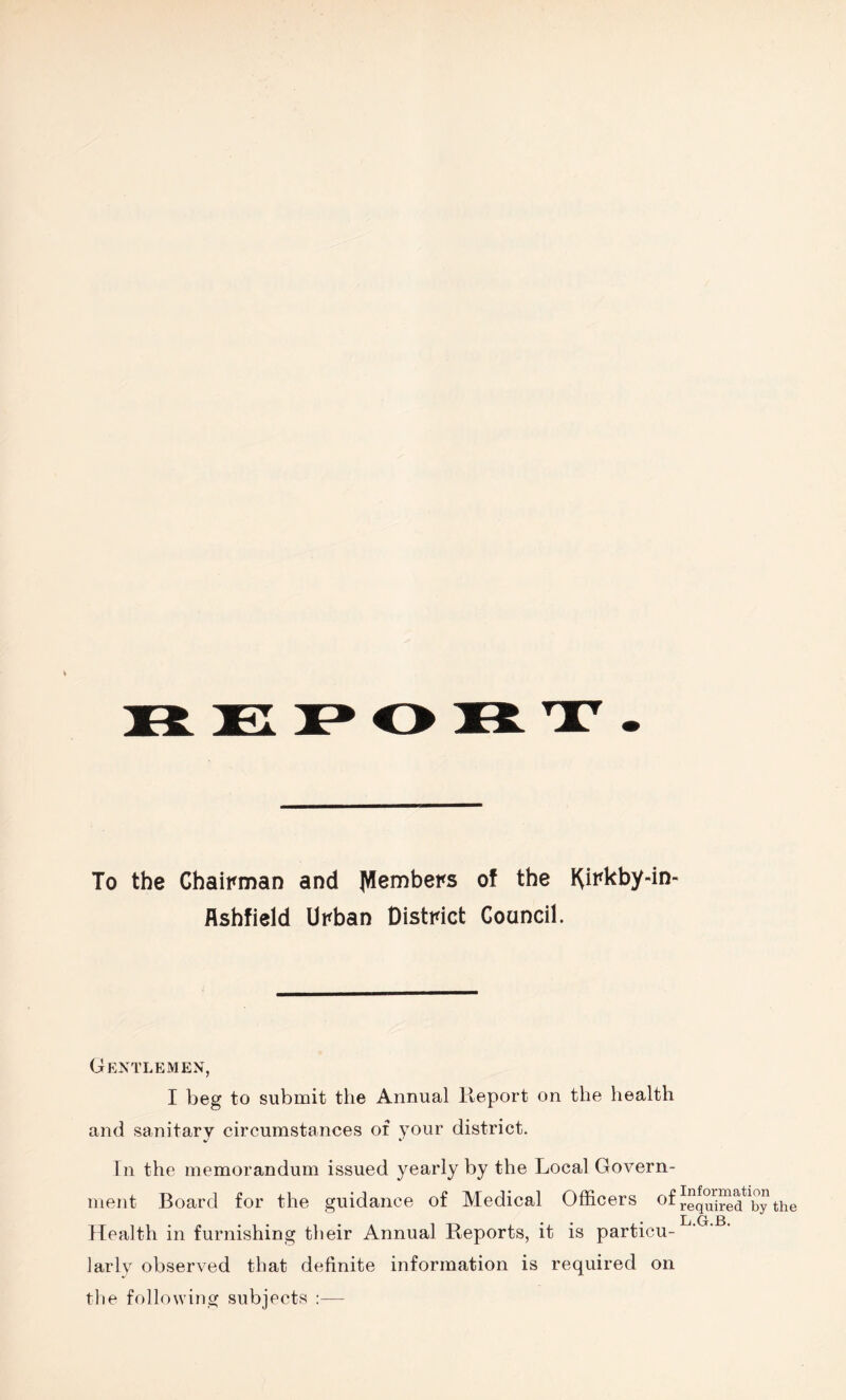 To the Chairman and Members of the Kirkby-in- flshfield Urban District Council. Gentlemen, I beg to submit the Annual Report on the health and sanitary circumstances of your district. In the memorandum issued yearly by the Local Govern¬ ment Board for the guidance of Medical Officers of Health in furnishing their Annual Reports, it is particu¬ larly observed that definite information is required on the following subjects :— Information required by the L.G.B.