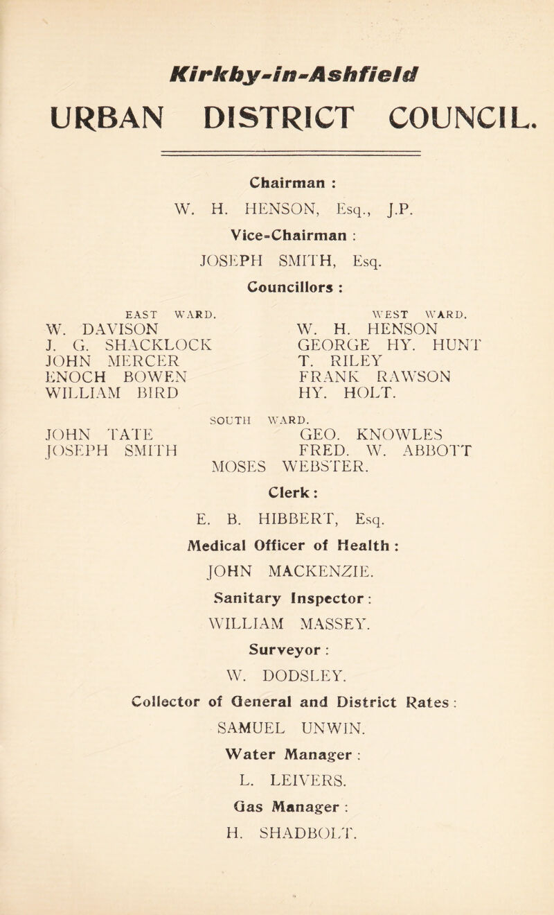 Klrkby-ln~Ashfieia URBAN DISTRICT COUNCIL. Chairman : W. H. HENSON, Esq., J.P. Vice-Chairman ; JOSEPH SMITH, Esq. Councillors : EAST WARD. W. DAVISON J. G. SHACKLOCK JOHN MERCER ENOCH BOWEN WIELIAM BIRD WEST WARD. W. H. HENSON GEORGE HY. HUNT T. RILEY FRANK RAWSON HY. HOLT. JOHN TATE JOSEPH SMITH SOUTH WARD. GEO. KNOWLES FRED. W. ABBOTT MOSES WEBSTER. Clerk: E. B. HIBBERT, Esq. Medical Officer of Health: JOHN MACKENZIE. Sanitary Inspector: WILLIAM MASSEY. Surveyor: W. DODSLEY. Collector of General and District Rates; SAMUEL UNWIN. Water Manager : L. LEIVERS. Qas Manager : H. SHADBOLT.