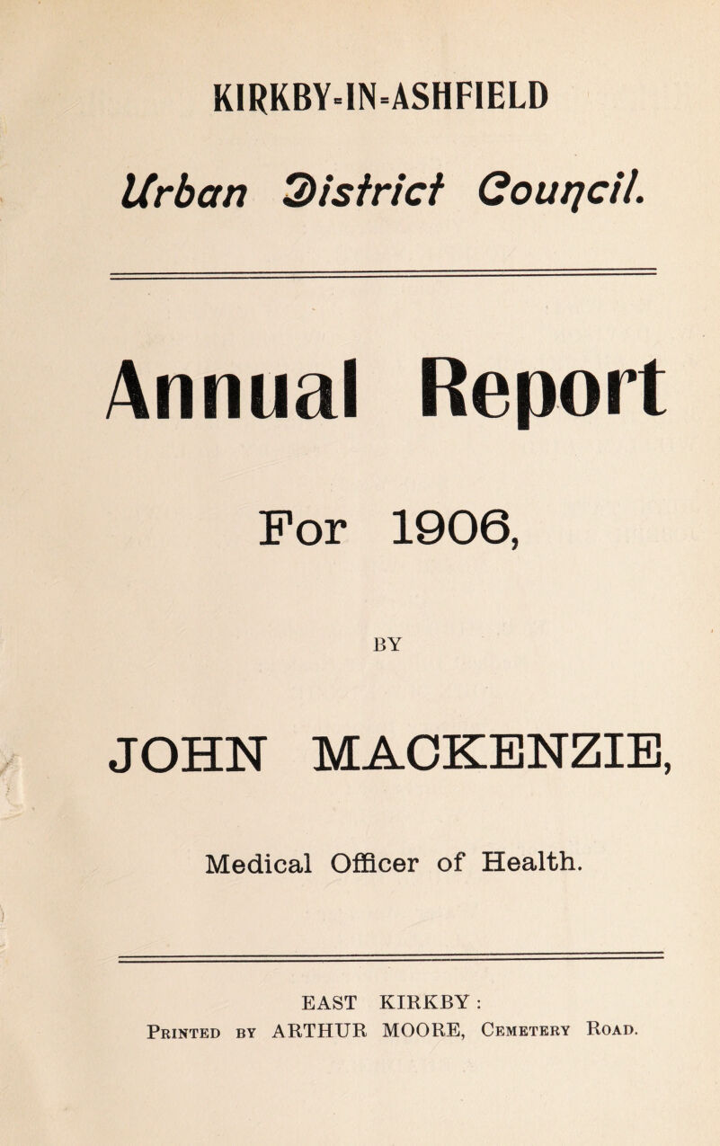 K1RKBY-IN-ASHFIELD Urban district Gourjcil. Annual Report For 1906, BY JOHN MACKENZIE, Medical Officer of Health. EAST KIRKBY : Printed by ARTHUR MOORE, Cemetery Road.
