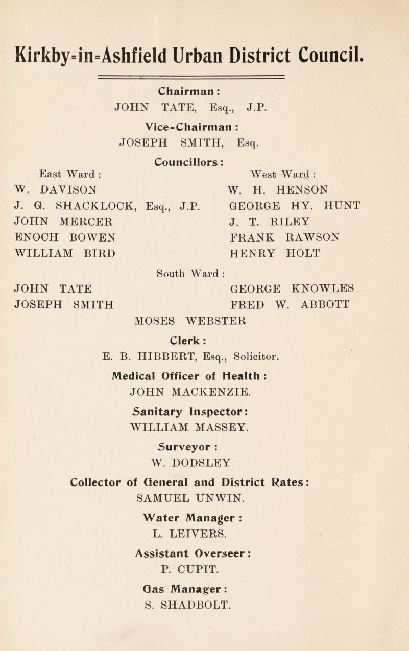 Kirkby=in=Ashfield Urban District Council. Chairman: JOHN TATE, Esq., J.P. Vice-Chairman : JOSEPH SMTTH, Esq. East Ward : W. DAVISON J. G. SHACKLOCK, JOHN MERCER ENOCH BOWEN WILLIAM BIRD Councillors: West Ward : W. H. HENSON Esq., J.P. GEORGE HY. HUNT J. T. RILEY FRANK RAWSON HENRY HOLT South Ward : JOHN TATE GEORGE KNOWLES JOSEPH SMITH FRED W. ABBOTT MOSES WEBSTER Clerk: E. B. HIBBERT, Esq., Solicitor. Medical Officer of Health : JOHN MACKENZIE. Sanitary Inspector: WILLIAM MASSEY. Surveyor : W. DODSLEY Collector of General and District Rates: SAMUEL UNWIN. Water Manager : L. LEIVERS. Assistant Overseer: P. CUPIT. Gas Manager: S. SHADBOLT.